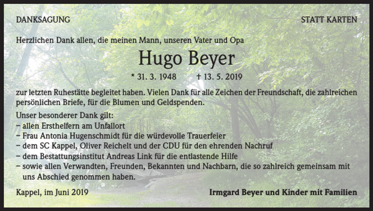 <p>DANKSAGUNG</p><p>STATT KARTEN</p><p>Herzlichen Dank allen, die meinen Mann, unseren Vater und Opa</p><p>Hugo Beyer<br />* 31. 3. 1948 † 13. 5. 2019<br />zur letzten Ruhestätte begleitet haben. Vielen Dank für alle Zeichen der Freundschaft, die zahlreichen<br />persönlichen Briefe, für die Blumen und Geldspenden.<br />Unser besonderer Dank gilt:<br />– allen Ersthelfern am Unfallort<br />– Frau Antonia Hugenschmidt für die würdevolle Trauerfeier<br />– dem SC Kappel, Oliver Reichelt und der CDU für den ehrenden Nachruf<br />– dem Bestattungsinstitut Andreas Link für die entlastende Hilfe<br />– sowie allen Verwandten, Freunden, Bekannten und Nachbarn, die so zahlreich gemeinsam mit<br />uns Abschied genommen haben.<br />Kappel, im Juni 2019</p><p>Irmgard Beyer und Kinder mit Familien</p>