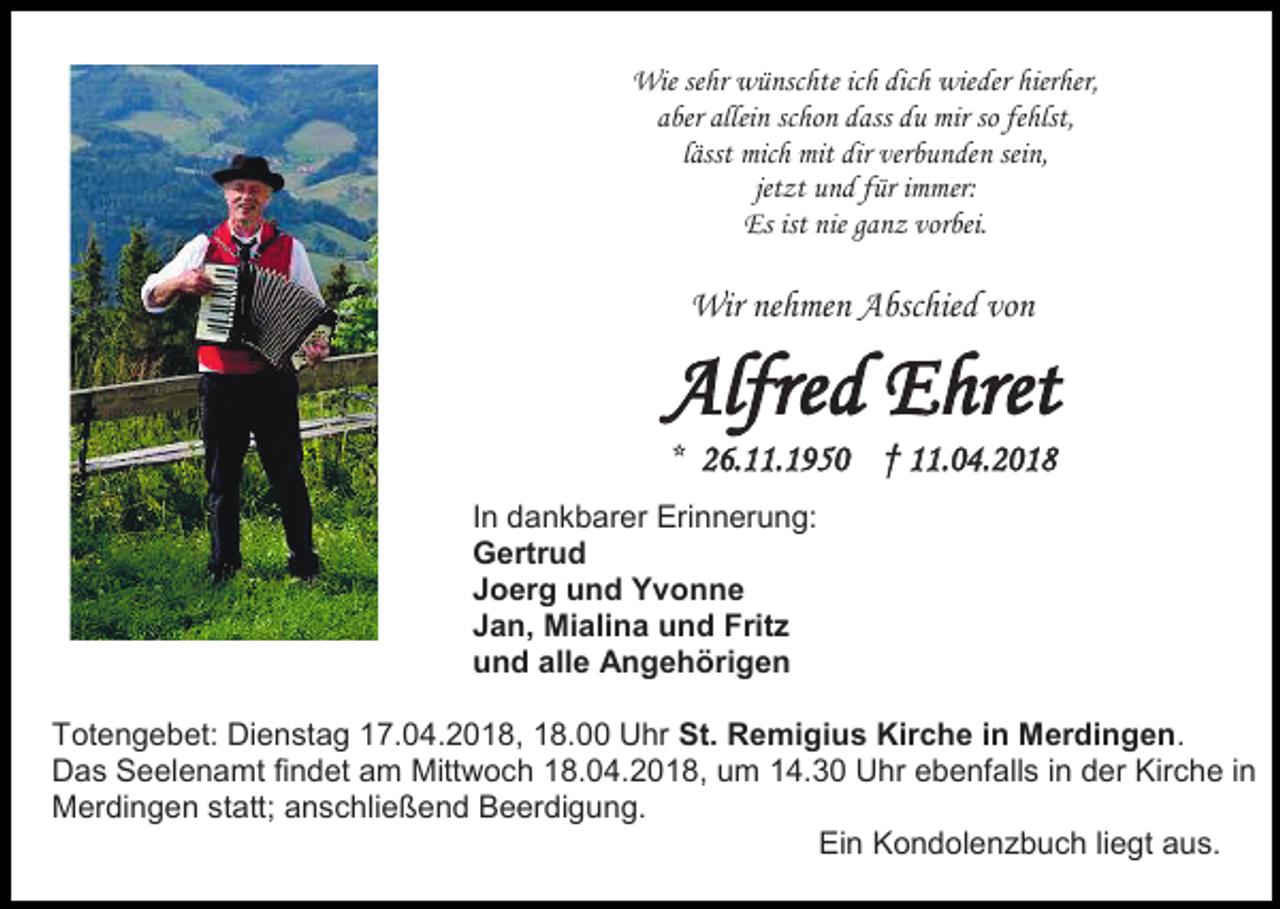 <p>Wie sehr wünschte ich dich wieder hierher,<br />aber allein schon dass du mir so fehlst,<br />lässt mich mit dir verbunden sein,<br />jetzt und für immer:<br />Es ist nie ganz vorbei.</p><p>Wir nehmen Abschied von</p><p>Alfred Ehret<br />* 26.11.1950 † 11.04.2018</p><p>In dankbarer Erinnerung:<br />Gertrud<br />Joerg und Yvonne<br />Jan, Mialina und Fritz<br />und alle Angehörigen<br />Totengebet: Dienstag 17.04.2018, 18.00 Uhr St. Remigius Kirche in Merdingen.<br />Das Seelenamt findet am Mittwoch 18.04.2018, um 14.30 Uhr ebenfalls in der Kirche in<br />Merdingen statt; anschließend Beerdigung.<br />Ein Kondolenzbuch liegt aus.</p>