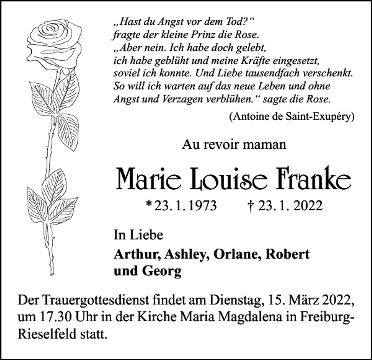 <p>„Hast du Angst vor dem Tod?“<br />fragte der kleine Prinz die Rose.<br />„Aber nein. Ich habe doch gelebt,<br />ich habe geblüht und meine Kräfte eingesetzt,<br />soviel ich konnte. Und Liebe tausendfach verschenkt.<br />So will ich warten auf das neue Leben und ohne<br />Angst und Verzagen verblühen.“ sagte die Rose.</p><p>(Antoine de Saint-Exupéry)</p><p>Au revoir maman</p><p>Marie Louise Franke<br />* 23. 1. 1973 † 23. 1. 2022</p><p>In Liebe<br />Arthur, Ashley, Orlane, Robert<br />und Georg<br />Der Trauergottesdienst findet am Dienstag, 15. März 2022,<br />um 17.30 Uhr in der Kirche Maria Magdalena in FreiburgRieselfeld statt.</p>