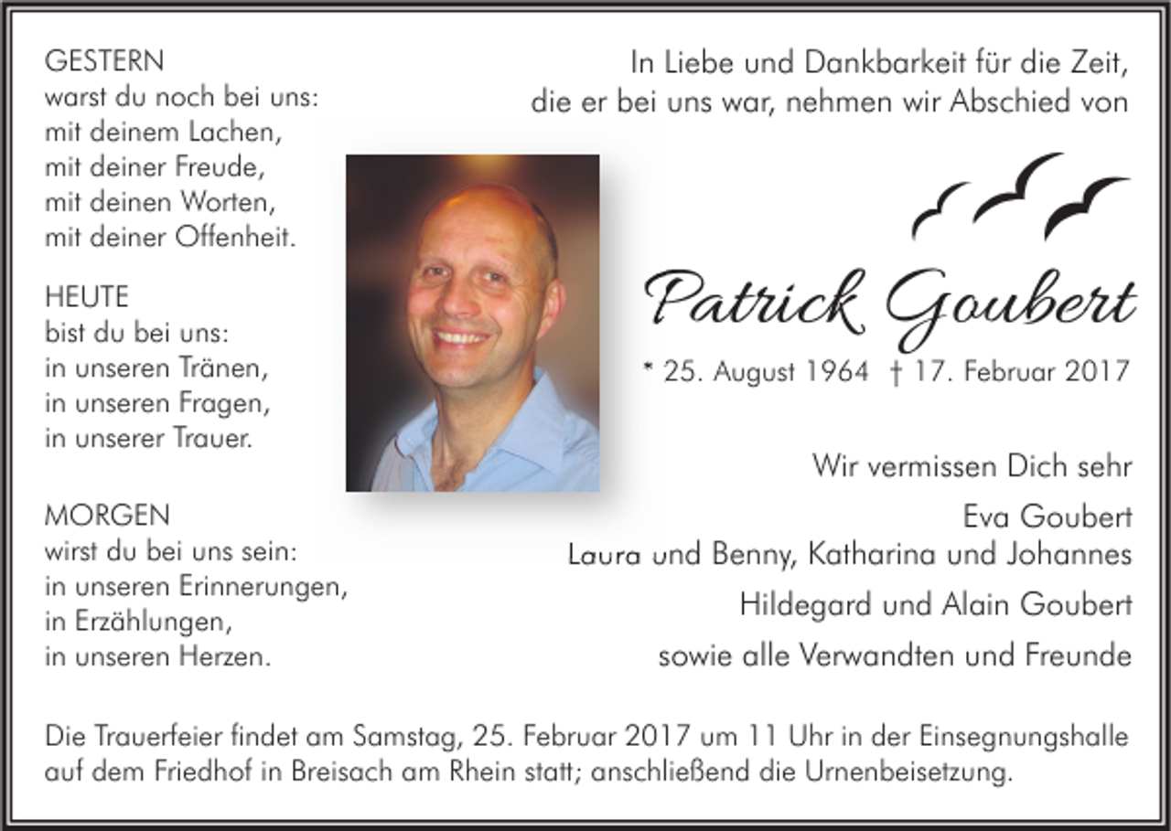 <p>GESTERN<br />warst du noch bei uns:<br />mit deinem Lachen,<br />mit deiner Freude,<br />mit deinen Worten,<br />mit deiner Offenheit.<br />HEUTE<br />bist du bei uns:<br />in unseren Tränen,<br />in unseren Fragen,<br />in unserer Trauer.<br />MORGEN<br />wirst du bei uns sein:<br />in unseren Erinnerungen,<br />in Erzählungen,<br />in unseren Herzen.</p><p>In Liebe und Dankbarkeit für die Zeit,<br />die er bei uns war, nehmen wir Abschied von</p><p>Patrick Goubert<br />* 25. August 1964 † 17. Februar 2017</p><p>Wir vermissen Dich sehr<br />Eva Goubert<br />Laura und Benny, Katharina und Johannes<br />Hildegard und Alain Goubert<br />sowie alle Verwandten und Freunde</p><p>Die Trauerfeier findet am Samstag, 25. Februar 2017 um 11 Uhr in der Einsegnungshalle<br />auf dem Friedhof in Breisach am Rhein statt; anschließend die Urnenbeisetzung.</p>