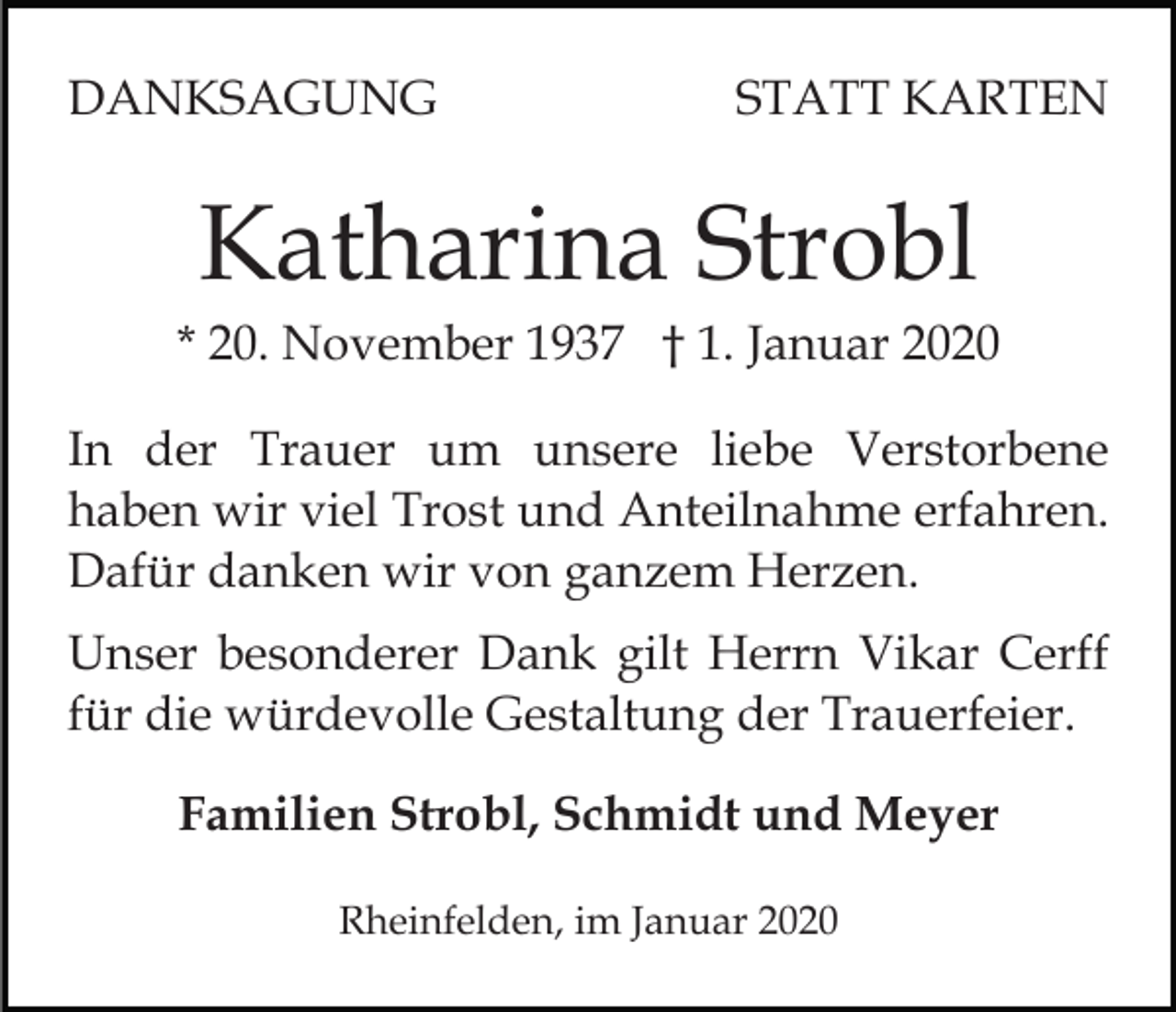 <p>DANKSAGUNG</p><p>STATT KARTEN</p><p>Katharina Strobl<br />* 20. November 1937 † 1. Januar 2020<br />In der Trauer um unsere liebe Verstorbene<br />haben wir viel Trost und Anteilnahme erfahren.<br />Dafür danken wir von ganzem Herzen.<br />Unser besonderer Dank gilt Herrn Vikar Cerff<br />für die würdevolle Gestaltung der Trauerfeier.<br />Familien Strobl, Schmidt und Meyer<br />Rheinfelden, im Januar 2020</p>