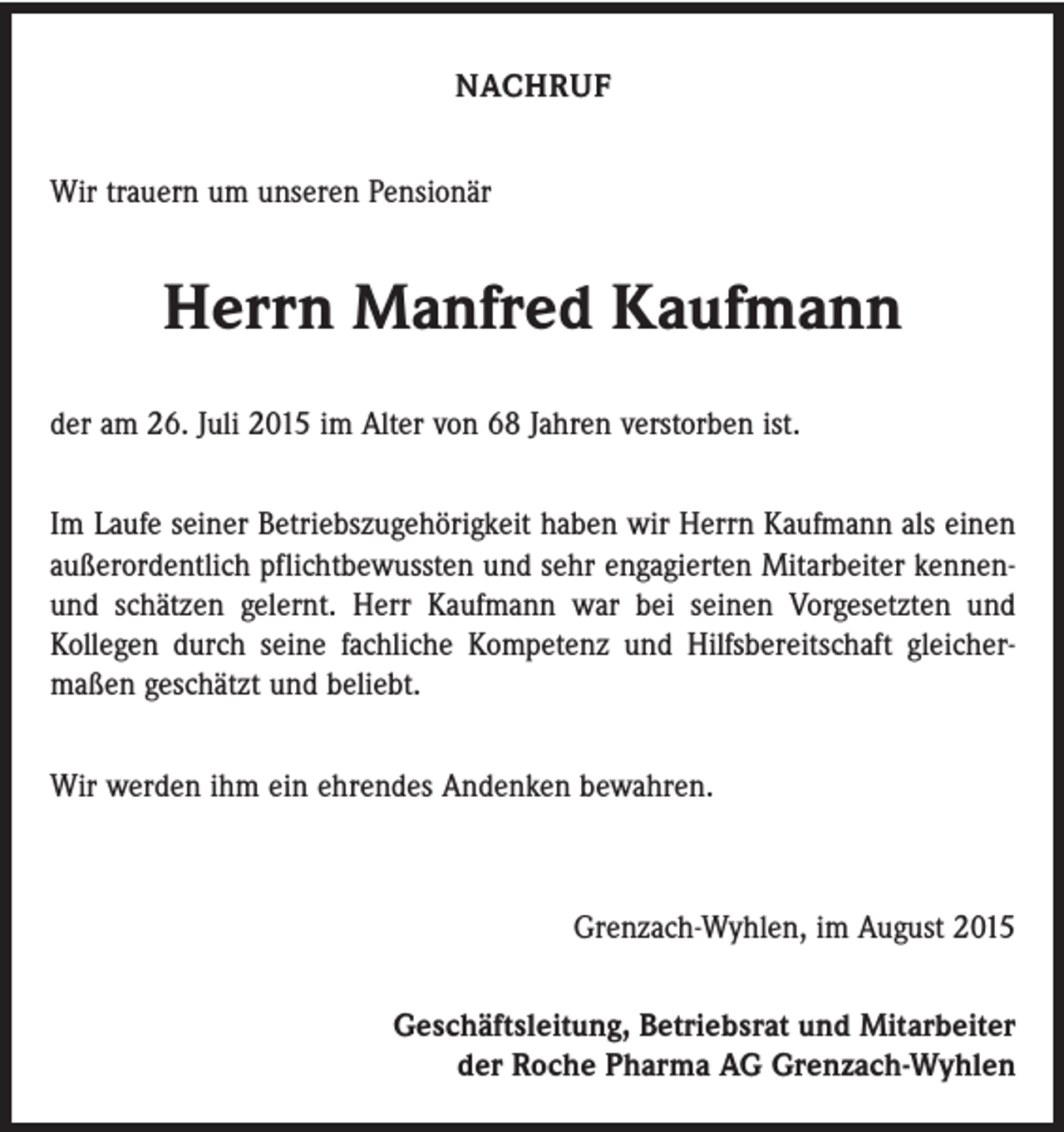 <p>NACHRUF<br />Wir trauern um unseren Pensionär</p><p>Herrn Manfred Kaufmann<br />der am 26. Juli 2015 im Alter von 68 Jahren verstorben ist.<br />Im Laufe seiner Betriebszugehörigkeit haben wir Herrn Kaufmann als einen<br />außerordentlich pflichtbewussten und sehr engagierten Mitarbeiter kennenund schätzen gelernt. Herr Kaufmann war bei seinen Vorgesetzten und<br />­Kollegen durch seine fachliche Kompetenz und Hilfsbereitschaft gleicher­<br />maßen geschätzt und beliebt.<br />Wir werden ihm ein ehrendes Andenken bewahren.</p><p>Grenzach-Wyhlen, im August 2015<br />Geschäftsleitung, Betriebsrat und Mitarbeiter<br />der Roche Pharma AG Grenzach-Wyhlen</p>