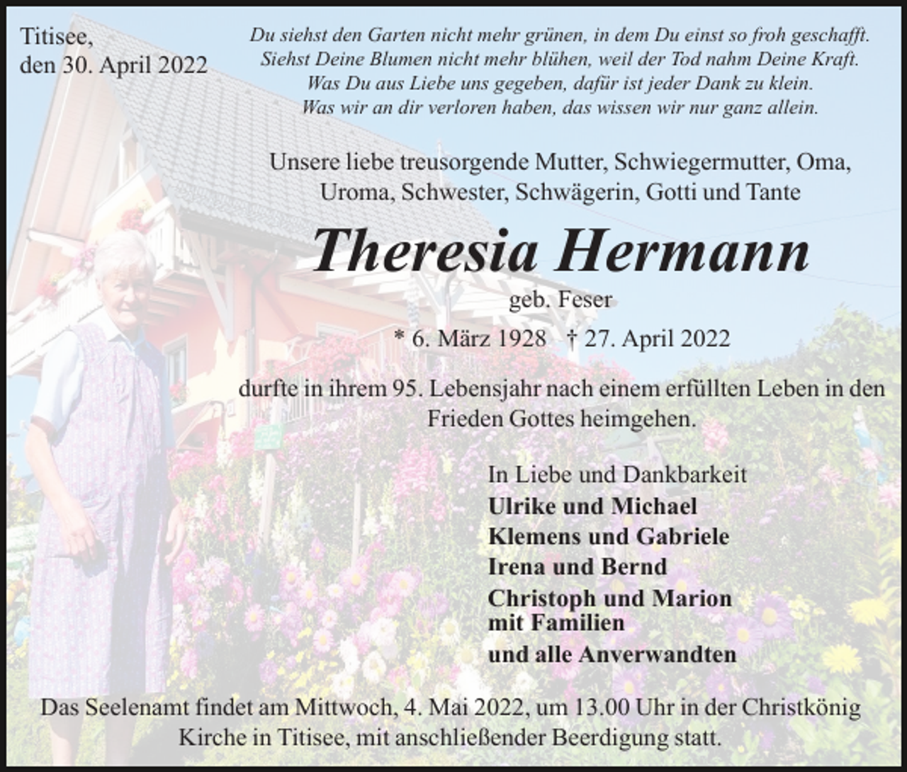 <p>Titisee,<br />den 30. April 2022</p><p>Du siehst den Garten nicht mehr grünen, in dem Du einst so froh geschafft.<br />Siehst Deine Blumen nicht mehr blühen, weil der Tod nahm Deine Kraft.<br />Was Du aus Liebe uns gegeben, dafür ist jeder Dank zu klein.<br />Was wir an dir verloren haben, das wissen wir nur ganz allein.</p><p>Unsere liebe treusorgende Mutter, Schwiegermutter, Oma,<br />Uroma, Schwester, Schwägerin, Gotti und Tante</p><p>Theresia Hermann<br />geb. Feser<br />* 6. März 1928 † 27. April 2022<br />durfte in ihrem 95. Lebensjahr nach einem erfüllten Leben in den<br />Frieden Gottes heimgehen.<br />In Liebe und Dankbarkeit<br />Ulrike und Michael<br />Klemens und Gabriele<br />Irena und Bernd<br />Christoph und Marion<br />mit Familien<br />und alle Anverwandten<br />Das Seelenamt findet am Mittwoch, 4. Mai 2022, um 13.00 Uhr in der Christkönig<br />Kirche in Titisee, mit anschließender Beerdigung statt.</p>