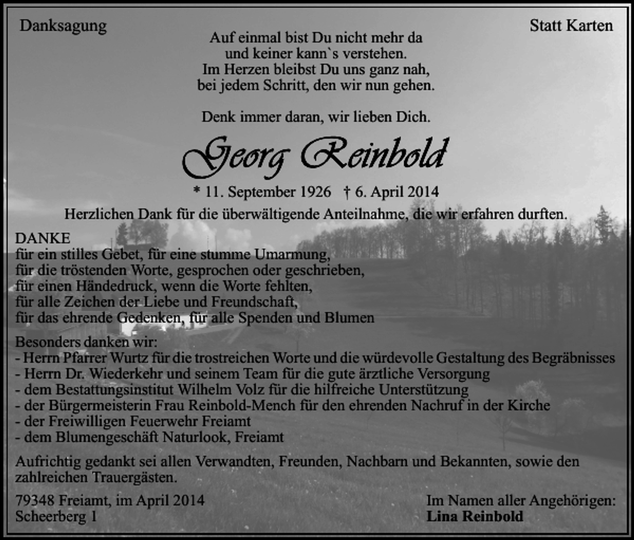 <p>Danksagung</p><p>Auf einmal bist Du nicht mehr da<br />und keiner kann`s verstehen.<br />Im Herzen bleibst Du uns ganz nah,<br />bei jedem Schritt, den wir nun gehen.</p><p>Statt Karten</p><p>Denk immer daran, wir lieben Dich.</p><p>* 11. September 1926 † 6. April 2014<br />Herzlichen Dank für die überwältigende Anteilnahme, die wir erfahren durften.<br />DANKE<br />für ein stilles Gebet, für eine stumme Umarmung,<br />für die tröstenden Worte, gesprochen oder geschrieben,<br />für einen Händedruck, wenn die Worte fehlten,<br />für alle Zeichen der Liebe und Freundschaft,<br />für das ehrende Gedenken, für alle Spenden und Blumen<br />Besonders danken wir:<br />- Herrn Pfarrer Wurtz für die trostreichen Worte und die würdevolle Gestaltung des Begräbnisses<br />- Herrn Dr. Wiederkehr und seinem Team für die gute ärztliche Versorgung<br />- dem Bestattungsinstitut Wilhelm Volz für die hilfreiche Unterstützung<br />- der Bürgermeisterin Frau Reinbold-Mench für den ehrenden Nachruf in der Kirche<br />- der Freiwilligen Feuerwehr Freiamt<br />- dem Blumengeschäft Naturlook, Freiamt<br />Aufrichtig gedankt sei allen Verwandten, Freunden, Nachbarn und Bekannten, sowie den<br />zahlreichen Trauergästen.<br />79348 Freiamt, im April 2014<br />Scheerberg 1</p><p>Im Namen aller Angehörigen:<br />Lina Reinbold</p>