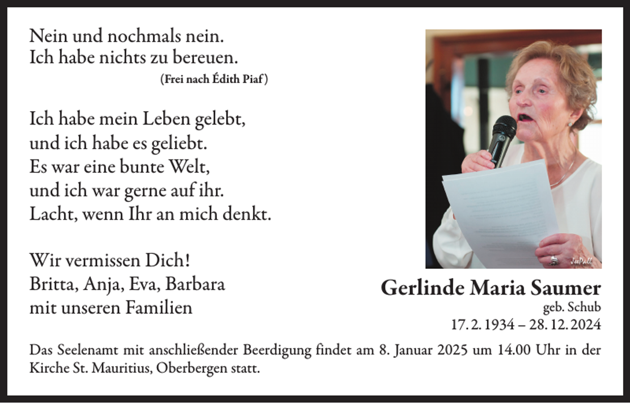 <p>Nein und nochmals nein.<br />Ich habe nichts zu bereuen.</p><p>(Frei nach Édith Piaf )</p><p>Ich habe mein Leben gelebt,<br />und ich habe es geliebt.<br />Es war eine bunte Welt,<br />und ich war gerne auf ihr.<br />Lacht, wenn Ihr an mich denkt.<br />Wir vermissen Dich!<br />Britta, Anja, Eva, Barbara<br />mit unseren Familien</p><p>Gerlinde Maria Saumer<br />geb. Schub</p><p>17. 2. 1934 – 28. 12. 2024</p><p>Das Seelenamt mit anschließender Beerdigung findet am 8. Januar 2025 um 14.00 Uhr in der<br />Kirche St. Mauritius, Oberbergen statt.</p>