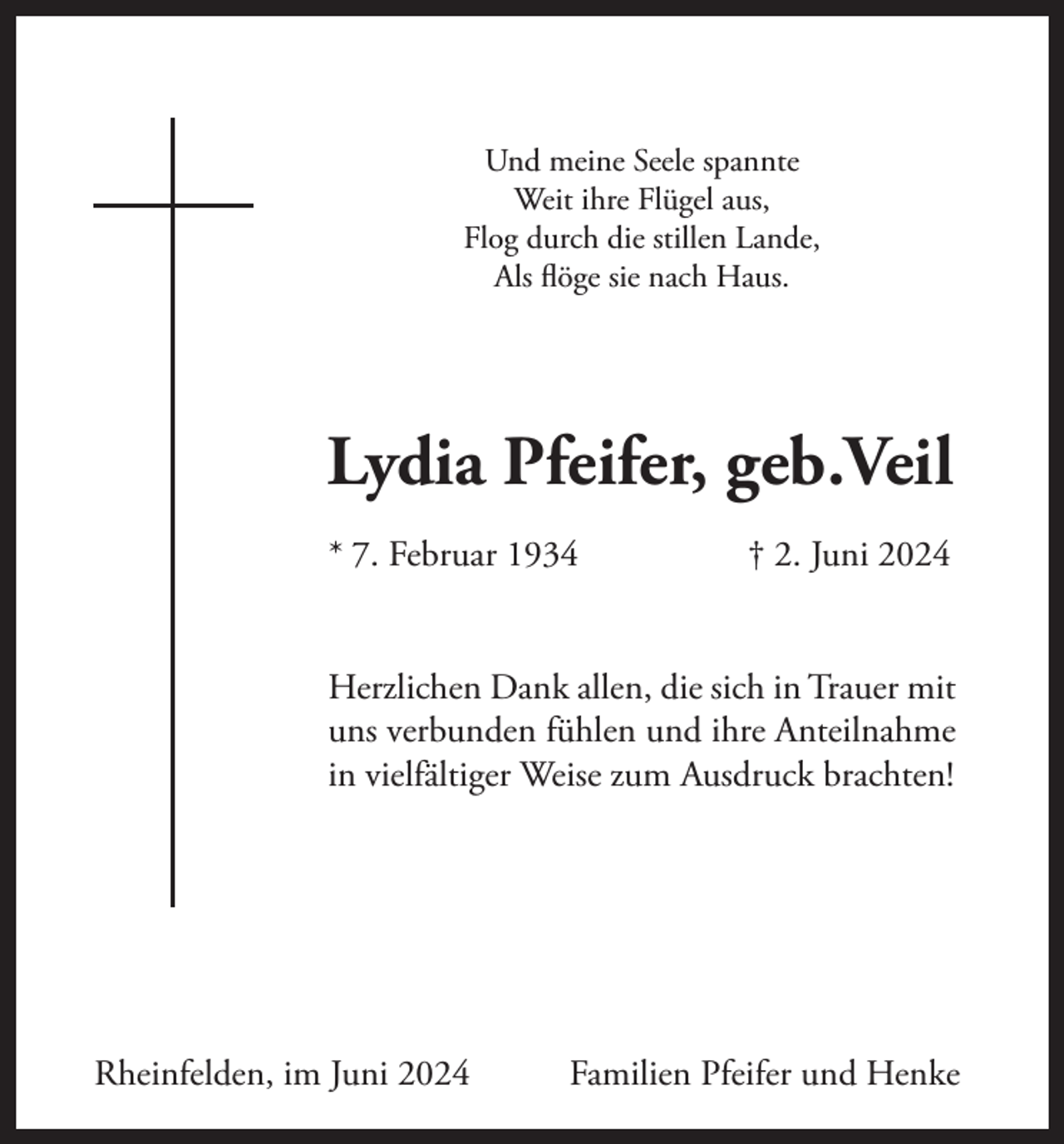 <p>Und meine Seele spannte<br />Weit ihre Flügel aus,<br />Flog durch die stillen Lande,<br />Als flöge sie nach Haus.</p><p>Lydia Pfeifer, geb.Veil<br />* 7. Februar 1934</p><p>† 2. Juni 2024</p><p>Herzlichen Dank allen, die sich in Trauer mit<br />uns verbunden fühlen und ihre Anteilnahme<br />in vielfältiger Weise zum Ausdruck brachten!</p><p>Rheinfelden, im Juni 2024</p><p>Familien Pfeifer und Henke</p>