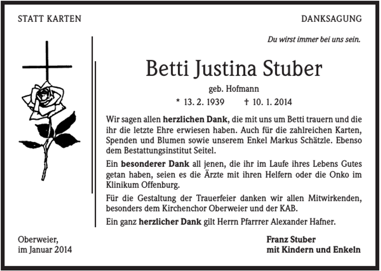 <p>STATT KARTEN</p><p>DANKSAGUNG<br />Du wirst immer bei uns sein.</p><p>Betti Justina Stuber<br />geb. Hofmann<br />* 13. 2. 1939<br />† 10. 1. 2014<br />Wir sagen allen herzlichen Dank, die mit uns um Betti trauern und die<br />ihr die letzte Ehre erwiesen haben. Auch für die zahlreichen Karten,<br />Spenden und Blumen sowie unserem Enkel Markus Schätzle. Ebenso<br />dem Bestattungsinstitut Seitel.<br />Ein besonderer Dank all jenen, die ihr im Laufe ihres Lebens Gutes<br />getan haben, seien es die Ärzte mit ihren Helfern oder die Onko im<br />Klinikum Offenburg.<br />Für die Gestaltung der Trauerfeier danken wir allen Mitwirkenden,<br />besonders dem Kirchenchor Oberweier und der KAB.<br />Ein ganz herzlicher Dank gilt Herrn Pfarrrer Alexander Hafner.<br />Oberweier,<br />im Januar 2014</p><p>Franz Stuber<br />mit Kindern und Enkeln</p>