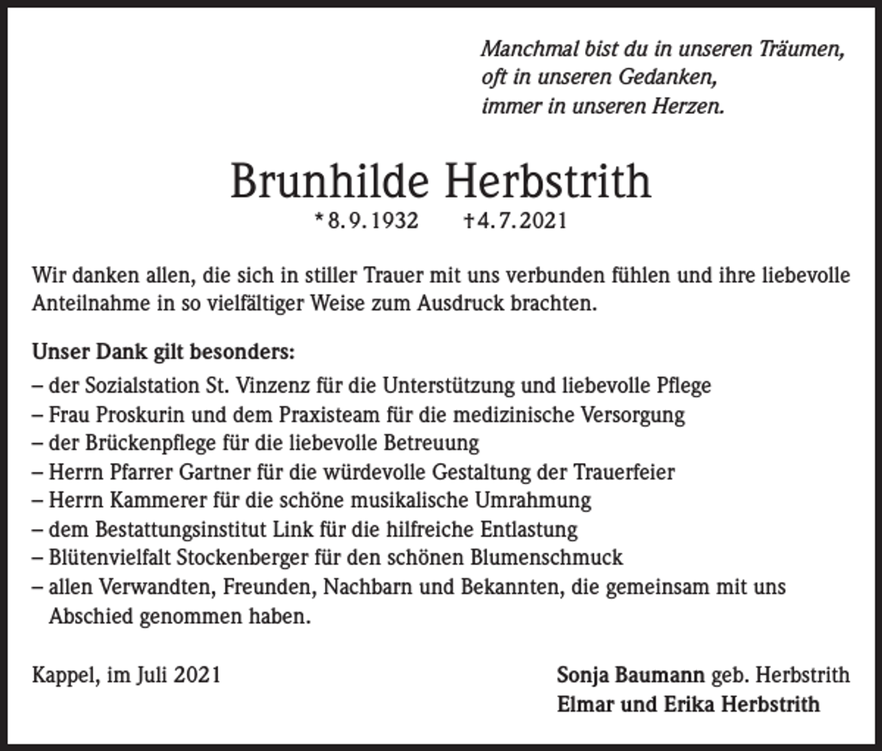<p>Manchmal bist du in unseren Träumen,<br />oft in unseren Gedanken,<br />immer in unseren Herzen.</p><p>Brunhilde Herbstrith<br />* 8. 9. 1932 † 4. 7. 2021</p><p>Wir danken allen, die sich in stiller Trauer mit uns verbunden fühlen und ihre liebevolle<br />Anteilnahme in so vielfältiger Weise zum Ausdruck brachten.<br />Unser Dank gilt besonders:<br />– der Sozialstation St. Vinzenz für die Unterstützung und liebevolle Pflege<br />– Frau Proskurin und dem Praxisteam für die medizinische Versorgung<br />– der Brückenpflege für die liebevolle Betreuung<br />– Herrn Pfarrer Gartner für die würdevolle Gestaltung der Trauerfeier<br />– Herrn Kammerer für die schöne musikalische Umrahmung<br />– dem Bestattungsinstitut Link für die hilfreiche Entlastung<br />– Blütenvielfalt Stockenberger für den schönen Blumenschmuck<br />– allen Verwandten, Freunden, Nachbarn und Bekannten, die gemeinsam mit uns<br />Abschied genommen haben.<br />Kappel, im Juli 2021</p><p>Sonja Baumann geb. Herbstrith<br />Elmar und Erika Herbstrith</p>