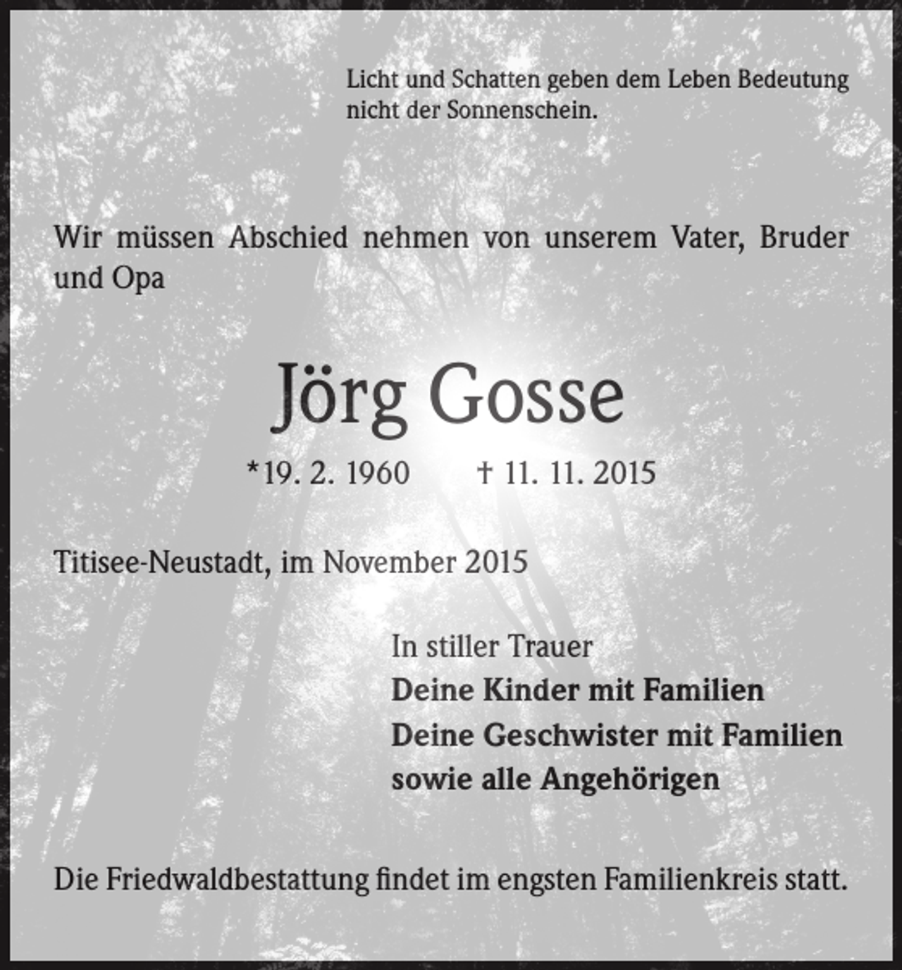 <p>Licht und Schatten geben dem Leben Bedeutung<br />nicht der Sonnenschein.</p><p>Wir müssen Abschied nehmen von unserem Vater, Bruder<br />und Opa</p><p>Jörg Gosse<br />*19. 2. 1960 † 11. 11. 2015<br />Titisee-Neustadt, im November 2015</p><p>In stiller Trauer<br />Deine Kinder mit Familien<br />Deine Geschwister mit Familien<br />sowie alle Angehörigen</p><p>Die Friedwaldbestattung findet im engsten Familienkreis statt.</p>