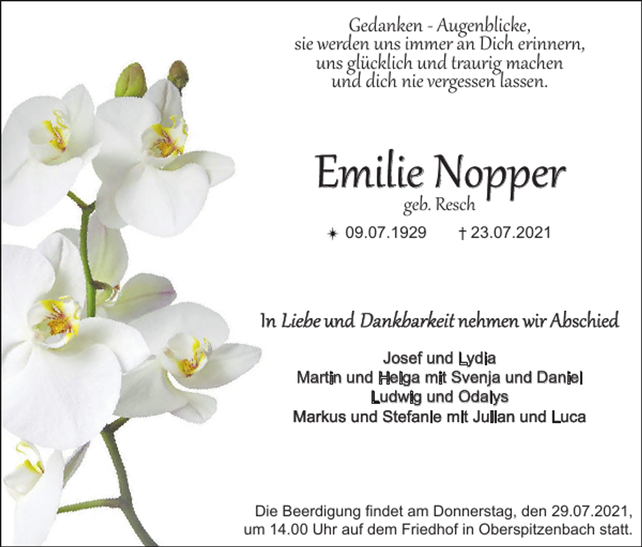 <p>Gedanken - Augenblicke,<br />sie werden uns immer an Dich erinnern,<br />uns glücklich und traurig machen<br />und dich nie vergessen lassen.</p><p>Emilie Nopper<br />geb. Resch</p><p>09.07.1929</p><p>23.07.2021</p><p>In Liebe und Dankbarkeit nehmen wir Abschied<br />Josef und Lydia<br />Martin und Helga mit Svenja und Daniel<br />Ludwig und Odalys<br />Markus und Stefanie mit Julian und Luca</p><p>Die Beerdigung findet am Donnerstag, den 29.07.2021,<br />um 14.00 Uhr auf dem Friedhof in Oberspitzenbach statt.</p>