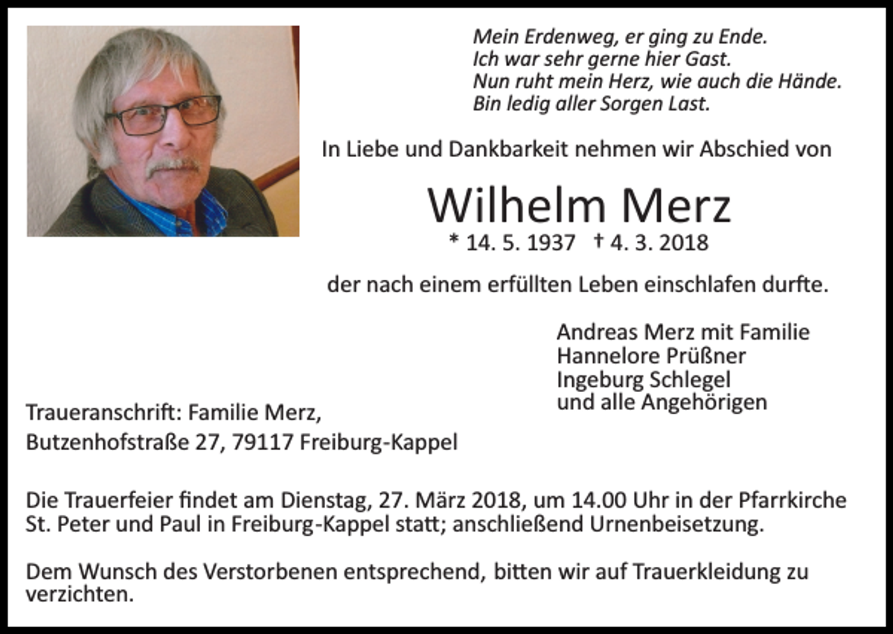 <p>Mein Erdenweg, er ging zu Ende.<br />Ich war sehr gerne hier Gast.<br />Nun ruht mein Herz, wie auch die Hände.<br />Bin ledig aller Sorgen Last.</p><p>In Liebe und Dankbarkeit nehmen wir Abschied von</p><p>Wilhelm Merz<br />* 14. 5. 1937 † 4. 3. 2018<br />der nach einem erfüllten Leben einschlafen dur�e.</p><p>Traueranschri�: Familie Merz,<br />Butzenhofstraße 27, 79117 Freiburg­Kappel</p><p>Andreas Merz mit Familie<br />Hannelore Prüßner<br />Ingeburg Schlegel<br />und alle Angehörigen</p><p>Die Trauerfeier ﬁndet am Dienstag, 27. März 2018, um 14.00 Uhr in der Pfarrkirche<br />St. Peter und Paul in Freiburg­Kappel sta�; anschließend Urnenbeisetzung.<br />Dem Wunsch des Verstorbenen entsprechend, bi�en wir auf Trauerkleidung zu<br />verzichten.</p>