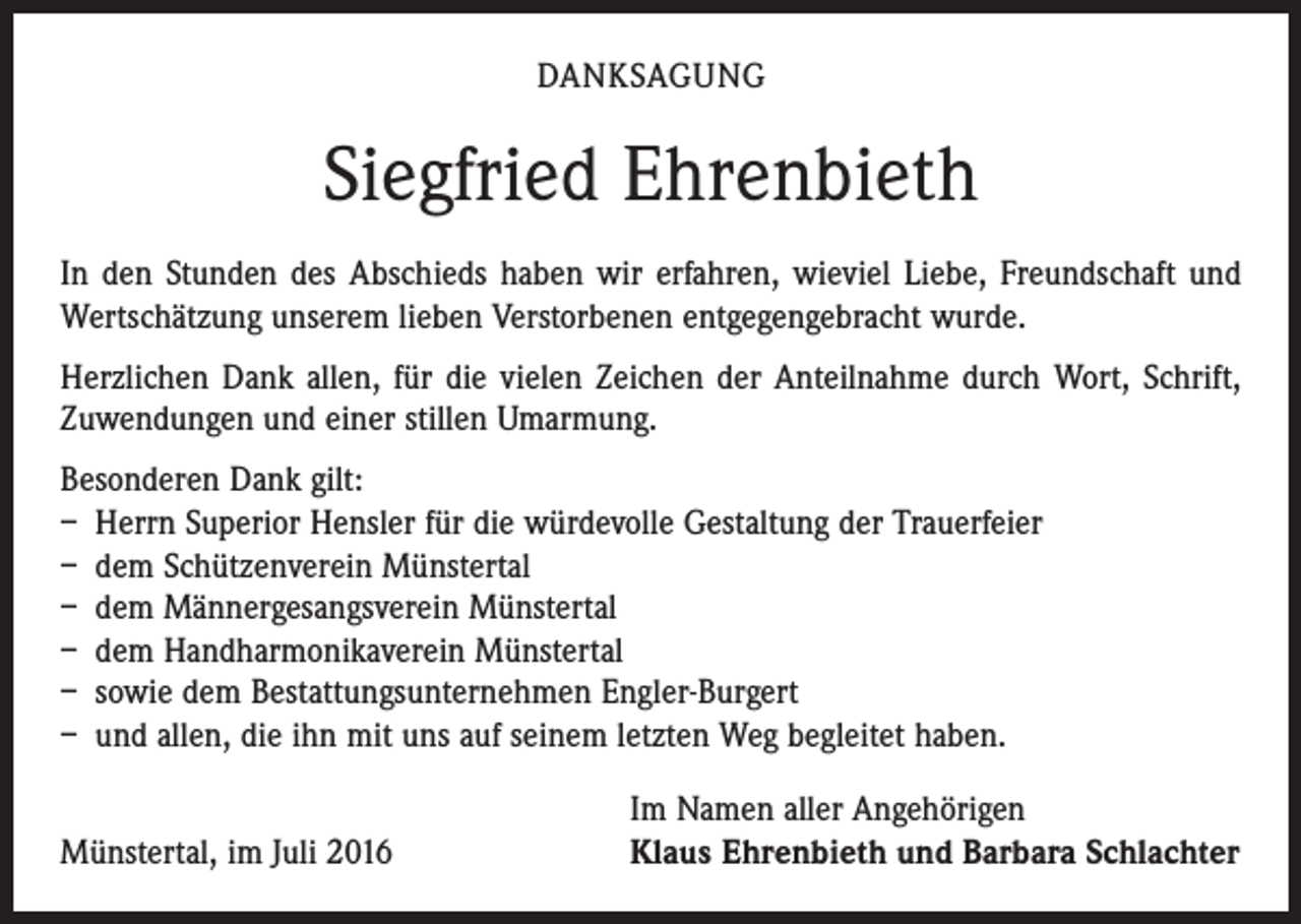 <p>Danksagung</p><p>Siegfried Ehrenbieth<br />In den Stunden des Abschieds haben wir erfahren, wieviel Liebe, Freundschaft und<br />Wertschätzung unserem lieben Verstorbenen entgegengebracht wurde.<br />Herzlichen Dank allen, für die vielen Zeichen der Anteilnahme durch Wort, Schrift,<br />Zuwendungen und einer stillen Umarmung.<br />Besonderen Dank gilt:<br />– Herrn Superior Hensler für die würdevolle Gestaltung der Trauerfeier<br />– dem Schützenverein Münstertal<br />– dem Männergesangsverein Münstertal<br />– dem Handharmonikaverein Münstertal<br />– sowie dem Bestattungsunternehmen Engler-Burgert<br />– und allen, die ihn mit uns auf seinem letzten Weg begleitet haben.</p><p>Im Namen aller Angehörigen<br />Münstertal, im Juli 2016 Klaus Ehrenbieth und Barbara Schlachter</p>