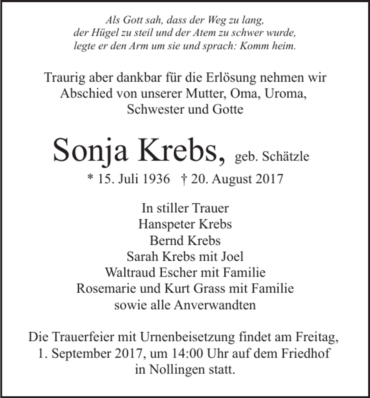 <p>Als Gott<br />Als<br />G ott ssah,<br />a h, ddass<br />ass dder<br />er Weg<br />We g zzu<br />u llang,<br />a n g,<br />dder<br />er Hügel<br />H ü g el zzu<br />u ststeil<br />eil uund<br />n d dder<br />e r Atem<br />At e m zzuu sschwer<br />c h w er wurde,<br />w ur d e,<br />llegte<br />e gt e er<br />er den<br />d e n Arm<br />Ar m um<br />u m sie<br />si e und<br />un d ssprach:<br />pr a c h: Komm<br />K o m m hheim.<br />ei m.</p><p>Traurig<br />Tr<br />a uri g aaber<br />b er ddankbar<br />a n k b ar ffür<br />ür die<br />di e Erlösung<br />Erl ös u n g nnehmen<br />e h m e n wir<br />wir<br />AAbschied<br />bs c hi e d vvon<br />o n uunserer<br />ns er er Mutter,<br />M u tt er, Oma,<br />O m a, Uroma,<br />Ur o m a,<br />Schwester<br />S c h w est er uund<br />n d Gotte<br />G ott e</p><p>SSonja<br />o nj a Krebs,<br />Kr e bs, geb.<br />g e b. Schätzle<br />S c h ät zl e<br />** 115.<br />5. JJuli<br />uli 11936<br />9 3 6 †† 220.<br />0. August<br />A u g ust 22</p><p>IInn stiller<br />still er Trauer<br />Tr a u er<br />Hanspeter<br />Krebs<br />H a ns p et er Kr<br />e bs<br />Bernd<br />B er n d Krebs<br />Kr e bs<br />SSarah<br />ar a h Krebs<br />Kr e bs mit<br />mit JJoel<br />o el<br />Waltraud<br />mitF Familie<br />Waltr<br />a u d EsEscher<br />c h er mit<br />a m ili e<br />RRosemarie<br />os e m ari e uund<br />n d Kurt<br />K urt Grass<br />Gr as s mit<br />mit Familie<br />F a mili e<br />sowie<br />s o wi e alle<br />all e Anverwandten<br />A n v er w a n dt e n<br />Die<br />Di<br />e TrTrauerfeier<br />a u erf ei er mit<br />mit Ur<br />Urnenbeisetzung<br />n e n b eis et z u n g fifindet<br />n d et aam<br />m Freitag,<br />Fr ei t a g,<br />1.<br />1. September<br />S e pt e m b er 22017,<br />0 1 7, uum<br />m 114:00<br />4: Uhr<br />U hr aauf<br />uf ddem<br />e m Friedhof<br />Fri e d h o f<br />iinn Nollingen<br />N olli n g e n statt.<br />st att.</p>