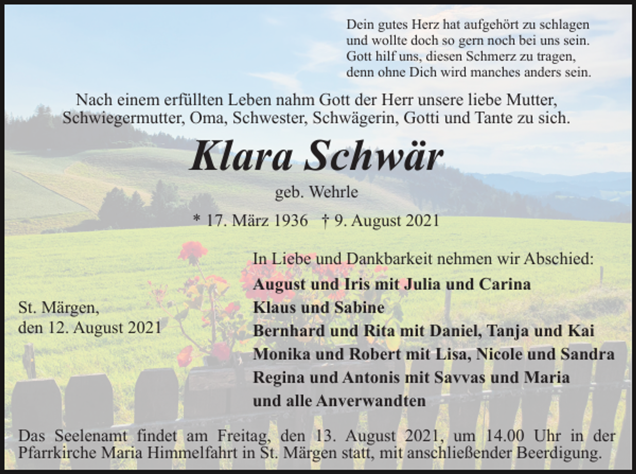 <p>Dein gutes Herz hat aufgehört zu schlagen<br />und wollte doch so gern noch bei uns sein.<br />Gott hilf uns, diesen Schmerz zu tragen,<br />denn ohne Dich wird manches anders sein.</p><p>Nach einem erfüllten Leben nahm Gott der Herr unsere liebe Mutter,<br />Schwiegermutter, Oma, Schwester, Schwägerin, Gotti und Tante zu sich.</p><p>Klara Schwär<br />geb. Wehrle<br />* 17. März 1936 † 9. August 2021</p><p>St. Märgen,<br />den 12. August 2021</p><p>In Liebe und Dankbarkeit nehmen wir Abschied:<br />August und Iris mit Julia und Carina<br />Klaus und Sabine<br />Bernhard und Rita mit Daniel, Tanja und Kai<br />Monika und Robert mit Lisa, Nicole und Sandra<br />Regina und Antonis mit Savvas und Maria<br />und alle Anverwandten</p><p>Das Seelenamt findet am Freitag, den 13. August 2021, um 14.00 Uhr in der<br />Pfarrkirche Maria Himmelfahrt in St. Märgen statt, mit anschließender Beerdigung.</p>