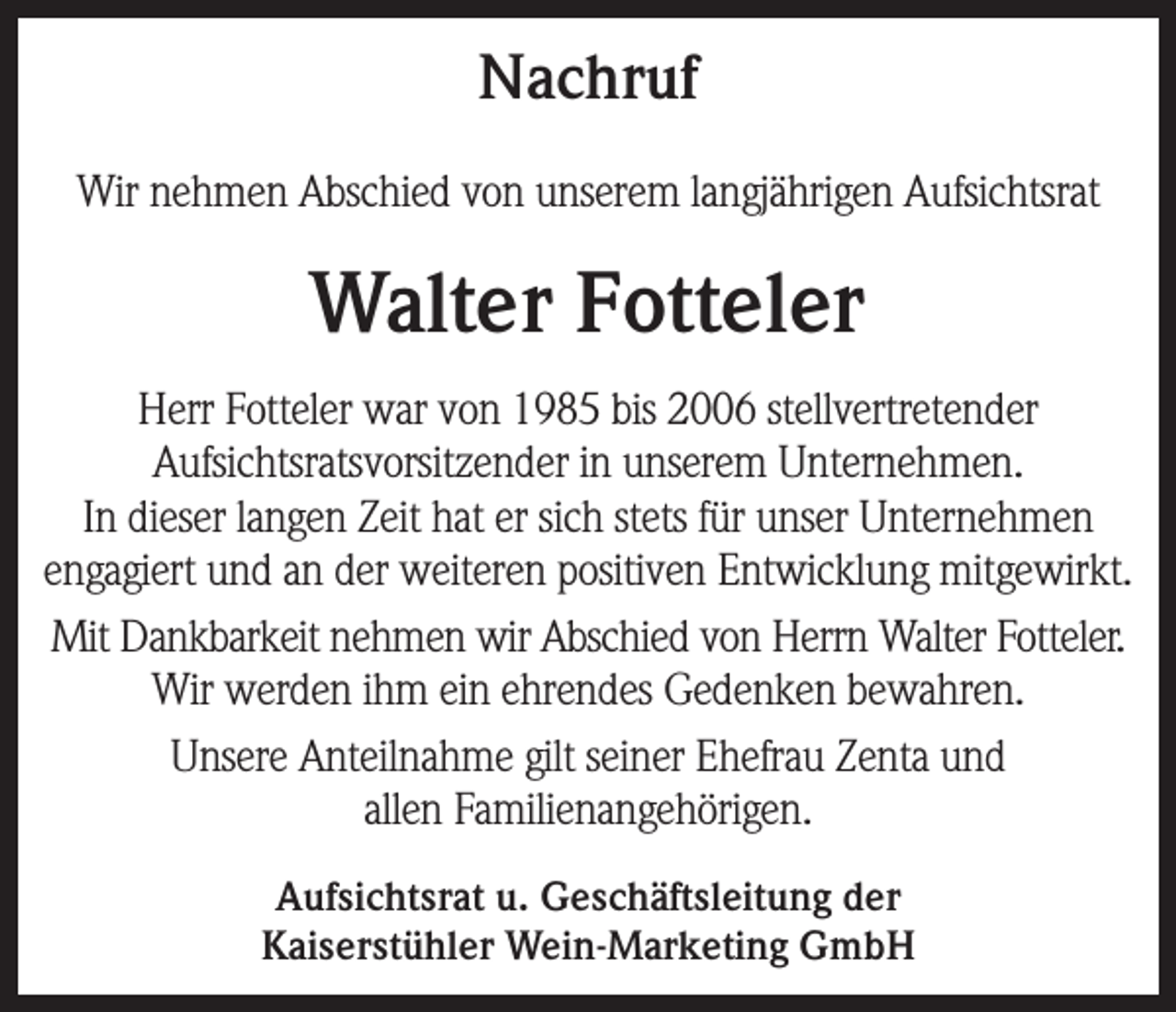 <p>Nachruf<br />Wir nehmen Abschied von unserem langjährigen Aufsichtsrat</p><p>Walter Fotteler<br />Herr Fotteler war von 1985 bis 2006 stellvertretender<br />Aufsichtsratsvorsitzender in unserem Unternehmen.<br />In dieser langen Zeit hat er sich stets für unser Unternehmen<br />engagiert und an der weiteren positiven Entwicklung mitgewirkt.<br />Mit Dankbarkeit nehmen wir Abschied von Herrn Walter Fotteler.<br />Wir werden ihm ein ehrendes Gedenken bewahren.<br />Unsere Anteilnahme gilt seiner Ehefrau Zenta und<br />allen Familienangehörigen.<br />Aufsichtsrat u. Geschäftsleitung der<br />Kaiserstühler Wein-Marketing GmbH</p>