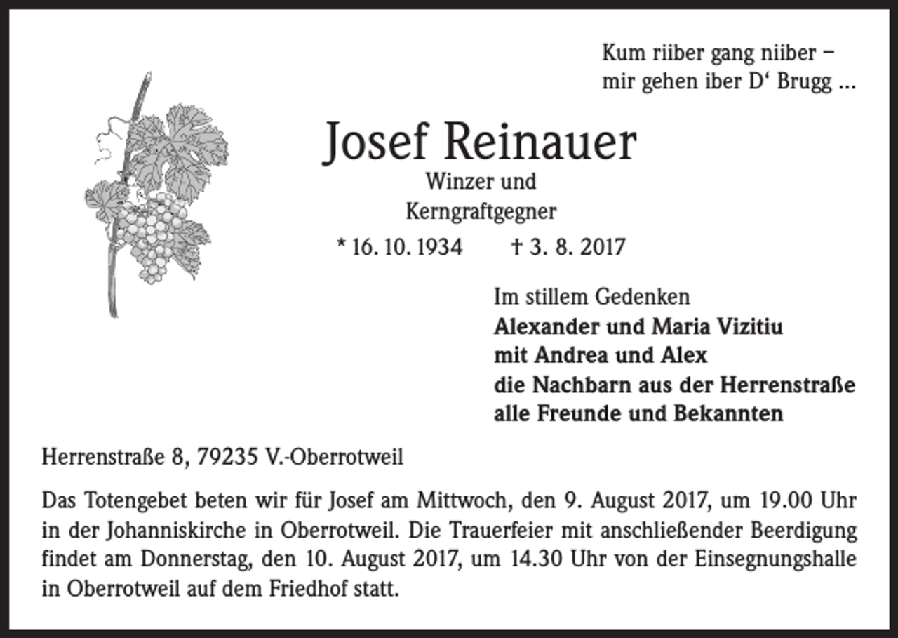<p>Kum riiber gang niiber –<br />mir gehen iber D‘ Brugg ...</p><p>Josef Reinauer<br />Winzer und<br />Kerngraftgegner<br />* 16. 10. 1934 † 3. 8. 2017</p><p>Im stillem Gedenken<br />Alexander und Maria Vizitiu<br />mit Andrea und Alex<br />die Nachbarn aus der Herrenstraße<br />alle Freunde und Bekannten<br />Herrenstraße 8, 79235 V.-Oberrotweil<br />Das Totengebet beten wir für Josef am Mittwoch, den 9. August 2017, um 19.00 Uhr<br />in der Johanniskirche in Oberrotweil. Die Trauerfeier mit anschließender Beerdigung<br />findet am Donnerstag, den 10. August 2017, um 14.30 Uhr von der Einsegnungshalle<br />in Oberrotweil auf dem Friedhof statt.</p>
