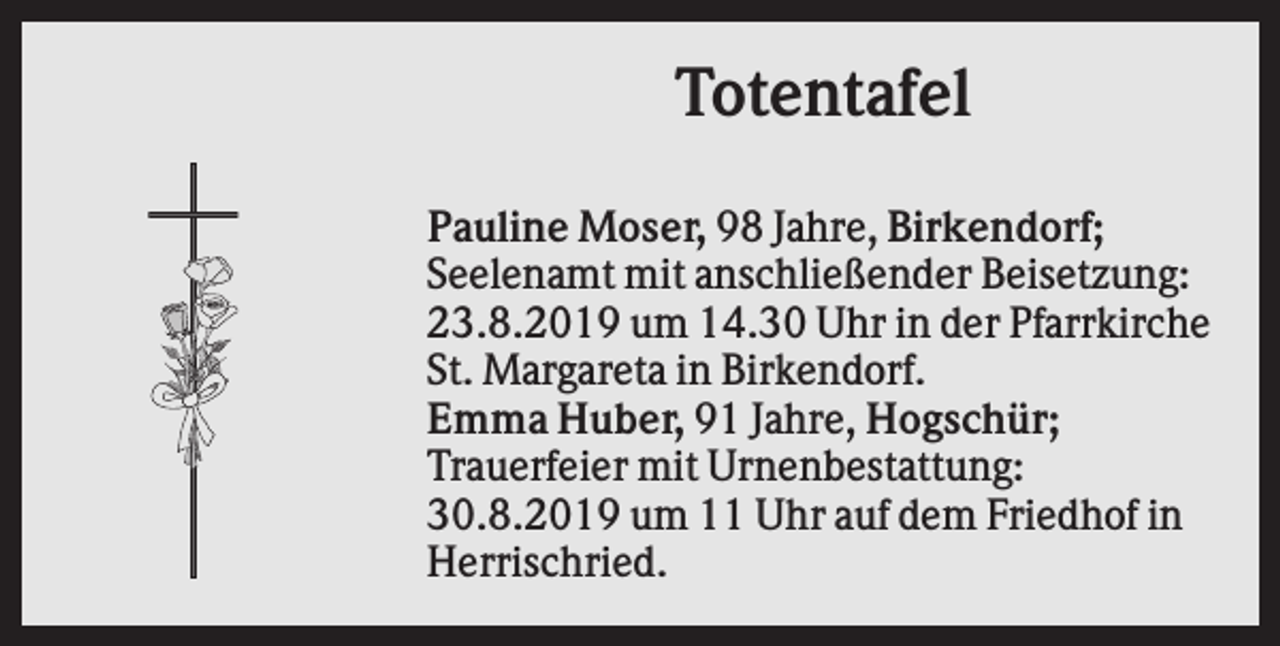 <p>Totentafel<br />Pauline Moser, 98 Jahre, Birkendorf;<br />Seelenamt mit anschließender Beisetzung:<br />23.8.2019 um 14.30 Uhr in der Pfarrkirche<br />St. Margareta in Birkendorf.<br />Emma Huber, 91 Jahre, Hogschür;<br />Trauerfeier mit Urnenbestattung:<br />30.8.2019 um 11 Uhr auf dem Friedhof in<br />Herrischried.</p>