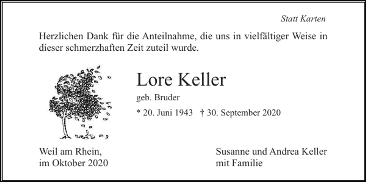 <p>Statt Karten</p><p>Herzlichen Dank für die Anteilnahme, die uns in vielfältiger Weise in<br />dieser schmerzhaften Zeit zuteil wurde.</p><p>Lore Keller<br />geb. Bruder<br />* 20. Juni 1943 † 30. September 2020</p><p>Weil am Rhein,<br />im Oktober 2020</p><p>Susanne und Andrea Keller<br />mit Familie</p>