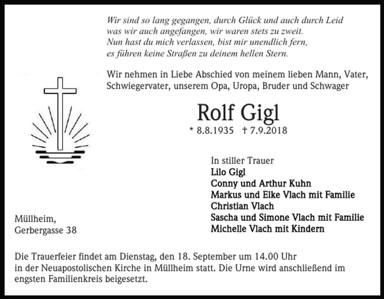 <p>Wir sind so lang gegangen, durch Glück und auch durch Leid<br />was wir auch angefangen, wir waren stets zu zweit.<br />Nun hast du mich verlassen, bist mir unendlich fern,<br />es führen keine Straßen zu deinem hellen Stern.<br />Wir nehmen in Liebe Abschied von meinem lieben Mann, Vater,<br />Schwiegervater, unserem Opa, Uropa, Bruder und Schwager</p><p>Rolf Gigl</p><p>* 8.8.1935 † 7.9.2018<br />In stiller Trauer</p><p>Müllheim,<br />Gerbergasse 38<br />Die Trauerfeier findet am Dienstag, den 18. September um 14.00 Uhr<br />in der Neuapostolischen Kirche in Müllheim statt. Die Urne wird anschließend im<br />engsten Familienkreis beigesetzt.</p>