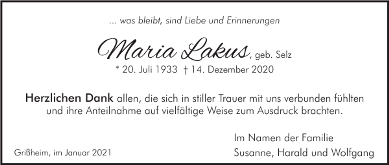 <p>... was bleibt, sind Liebe und Erinnerungen</p><p>Maria Lakus</p><p>, geb. Selz<br />* 20. Juli 1933 † 14. Dezember 2020</p><p>Herzlichen Dank allen, die sich in stiller Trauer mit uns verbunden fühlten<br />und ihre Anteilnahme auf vielfältige Weise zum Ausdruck brachten.</p><p>Grißheim, im Januar 2021</p><p>Im Namen der Familie<br />Susanne, Harald und Wolfgang</p>