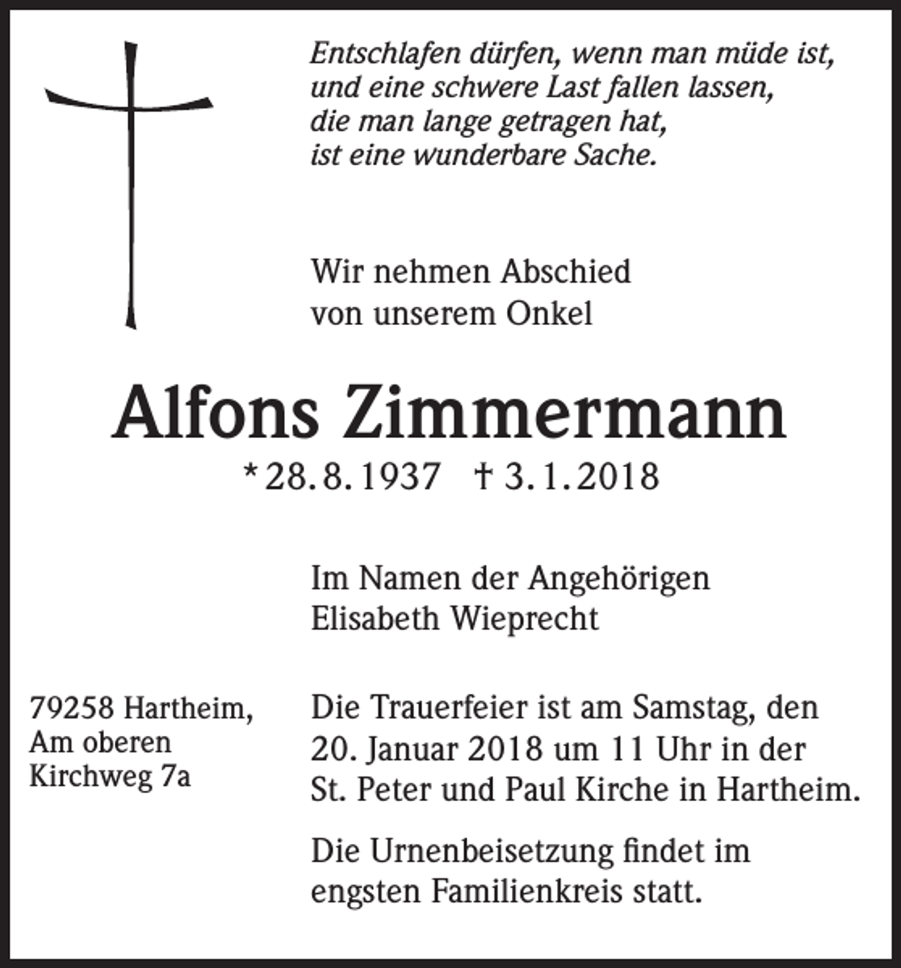 <p>Entschlafen dürfen, wenn man müde ist,<br />und eine schwere Last fallen lassen,<br />die man lange getragen hat,<br />ist eine wunderbare Sache.</p><p>Wir nehmen Abschied<br />von unserem Onkel</p><p>Alfons Zimmermann<br />* 28. 8. 1937 † 3. 1. 2018</p><p>Im Namen der Angehörigen<br />Elisabeth Wieprecht<br />79258 Hartheim,<br />Am oberen<br />Kirchweg 7a</p><p>Die Trauerfeier ist am Samstag, den<br />20. Januar 2018 um 11 Uhr in der<br />St. Peter und Paul Kirche in Hartheim.<br />Die Urnenbeisetzung findet im<br />engsten Familienkreis statt.</p>