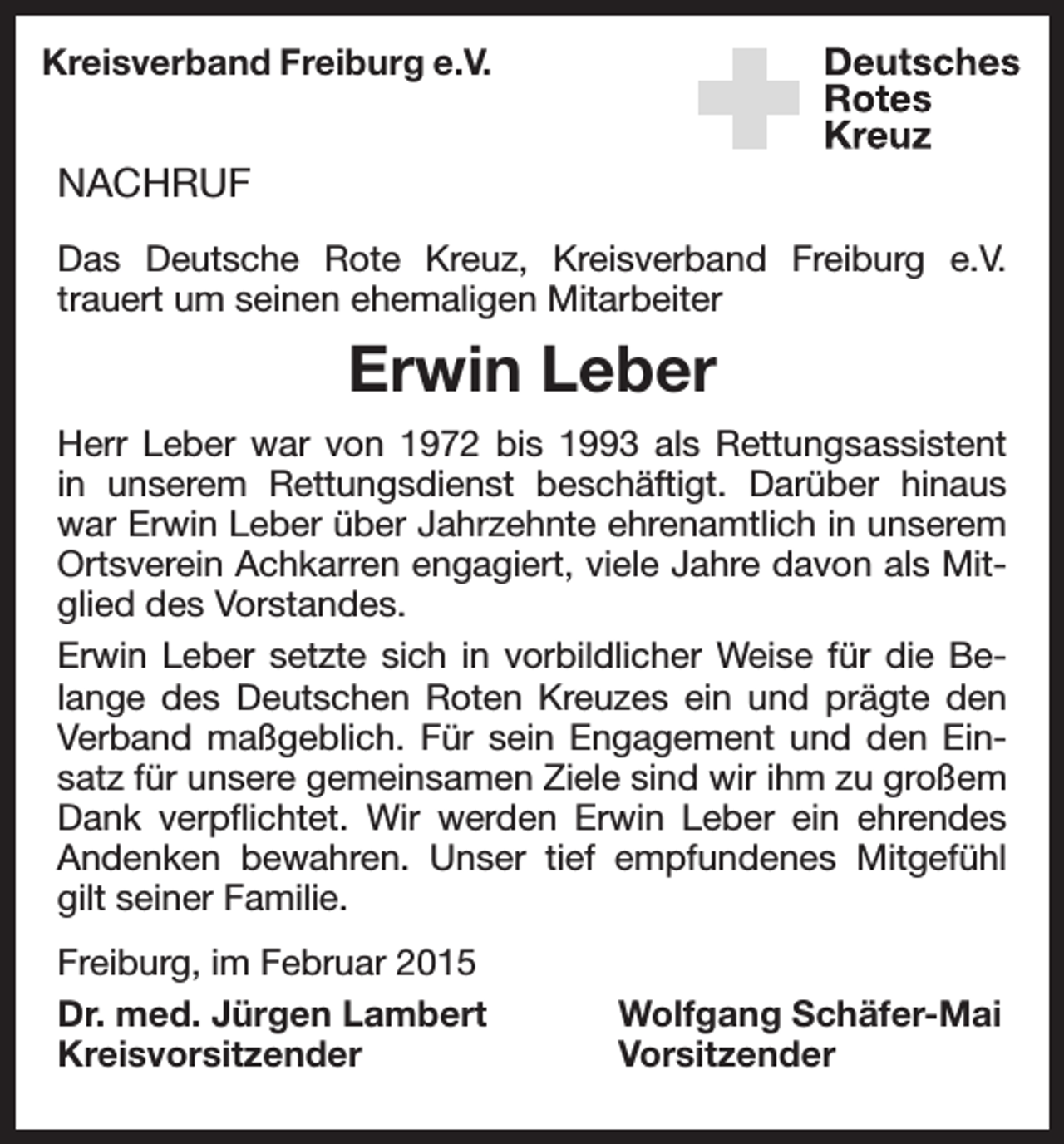 <p>Kreisverband Freiburg e.V.</p><p>NACHRUF<br />Das Deutsche Rote Kreuz, Kreisverband Freiburg e.V.<br />­trauert um seinen ehemaligen Mitarbeiter</p><p>Erwin Leber<br />Herr Leber war von 1972 bis 1993 als Rettungsassistent<br />in unserem Rettungsdienst beschäftigt. Darüber hinaus<br />war Erwin Leber über Jahrzehnte ehrenamtlich in unserem<br />Ortsverein Achkarren engagiert, viele Jahre davon als Mitglied des Vorstandes.<br />Erwin Leber setzte sich in vorbildlicher Weise für die Belange des Deutschen Roten Kreuzes ein und prägte den<br />Verband maßgeblich. Für sein Engagement und den Einsatz für unsere gemeinsamen Ziele sind wir ihm zu großem<br />Dank verpflichtet. Wir werden Erwin Leber ein ehrendes<br />Andenken bewahren. Unser tief empfundenes Mitgefühl<br />gilt seiner Familie.<br />Freiburg, im Februar 2015<br />Dr. med. Jürgen Lambert<br />Kreisvorsitzender</p><p>Wolfgang Schäfer-Mai<br />Vorsitzender</p>