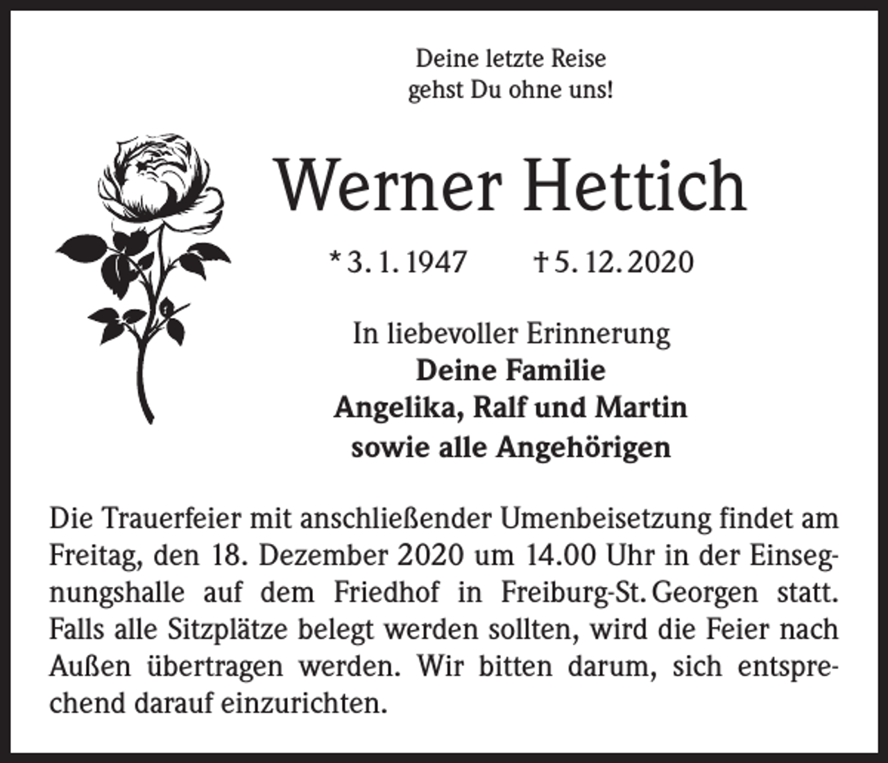 <p>Deine letzte Reise<br />gehst Du ohne uns!</p><p>Werner Hettich<br />* 3. 1. 1947 † 5. 12. 2020<br />In liebevoller Erinnerung<br />Deine Familie<br />Angelika, Ralf und Martin<br />sowie alle Angehörigen<br />Die Trauerfeier mit anschließender Umenbeisetzung findet am<br />Freitag, den 18. Dezember 2020 um 14.00 Uhr in der Einsegnungshalle auf dem Friedhof in Freiburg-St. Georgen statt.<br />Falls alle Sitzplätze belegt werden sollten, wird die Feier nach<br />Außen übertragen werden. Wir bitten darum, sich entsprechend darauf einzurichten.</p>