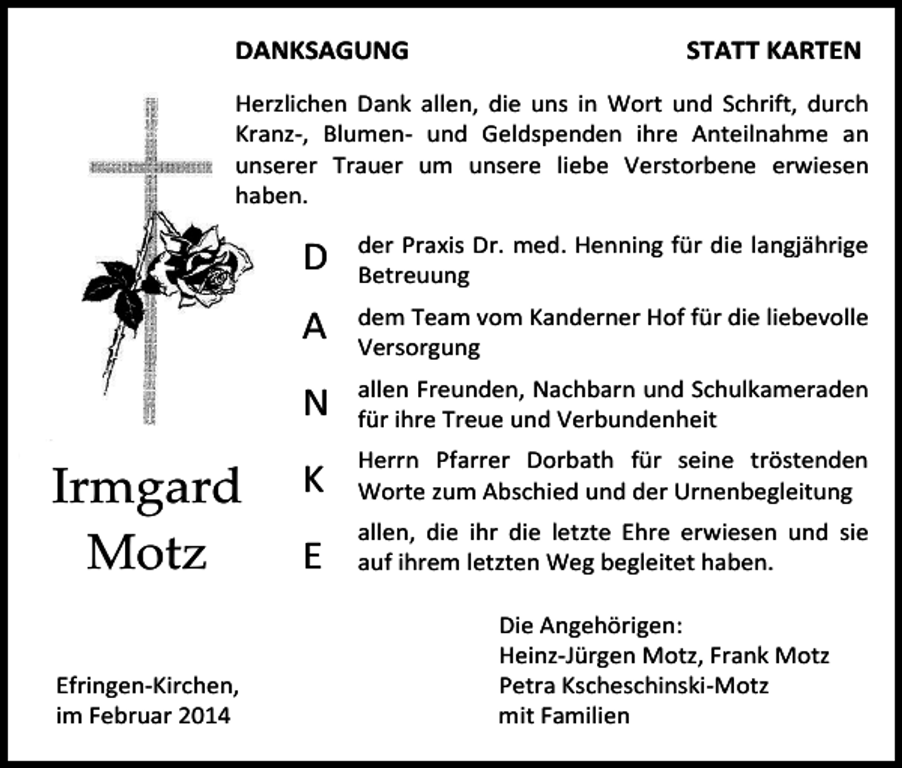 <p>DANKSAGUNG</p><p>STATT KARTEN</p><p>Herzlichen Dank allen, die uns in Wort und Schrift, durch<br />Kranz-, Blumen- und Geldspenden ihre Anteilnahme an<br />unserer Trauer um unsere liebe Verstorbene erwiesen<br />haben.</p><p>D</p><p>der Praxis Dr. med. Henning für die langjährige<br />Betreuung</p><p>A</p><p>dem Team vom Kanderner Hof für die liebevolle<br />Versorgung</p><p>Elsa Enderlinallen Freunden, Nachbarn und Schulkameraden<br />Irmgard<br />Motz<br />Efringen-Kirchen,<br />im Februar 2014</p><p>N</p><p>für ihre Treue und Verbundenheit</p><p>K</p><p>Herrn Pfarrer Dorbath für seine tröstenden<br />Worte zum Abschied und der Urnenbegleitung</p><p>E</p><p>allen, die ihr die letzte Ehre erwiesen und sie<br />auf ihrem letzten Weg begleitet haben.<br />Die Angehörigen:<br />Heinz-Jürgen Motz, Frank Motz<br />Petra Kscheschinski-Motz<br />mit Familien</p>