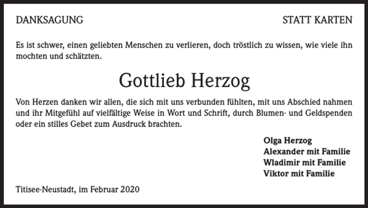<p>DANKSAGUNG</p><p>STATT KARTEN</p><p>Es ist schwer, einen geliebten Menschen zu verlieren, doch tröstlich zu wissen, wie viele ihn<br />mochten und schätzten.</p><p>Gottlieb Herzog<br />Von Herzen danken wir allen, die sich mit uns verbunden fühlten, mit uns Abschied nahmen<br />und ihr Mitgefühl auf vielfältige Weise in Wort und Schrift, durch Blumen- und Geldspenden<br />oder ein stilles Gebet zum Ausdruck brachten.<br />Olga Herzog<br />Alexander mit Familie<br />Wladimir mit Familie<br />Viktor mit Familie<br />Titisee-Neustadt, im Februar 2020</p>
