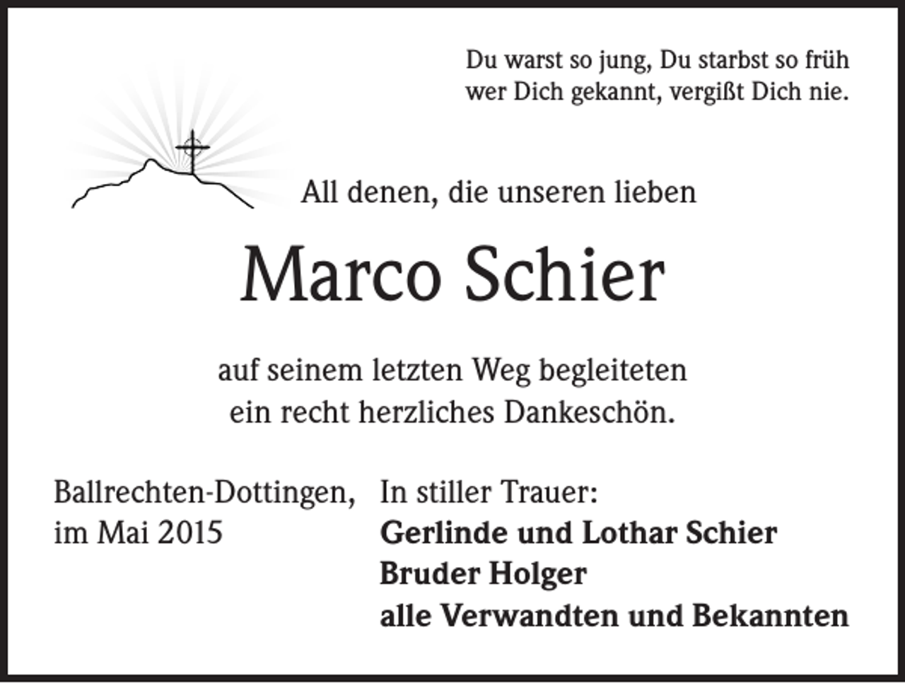 <p>Du warst so jung, Du starbst so früh<br />wer Dich gekannt, vergißt Dich nie.</p><p>All denen, die unseren lieben</p><p>Marco Schier<br />auf seinem letzten Weg begleiteten<br />ein recht herzliches Dankeschön.<br />Ballrechten-Dottingen, In stiller Trauer:<br />im Mai 2015<br />Gerlinde und Lothar Schier<br />Bruder Holger<br />alle Verwandten und Bekannten</p>