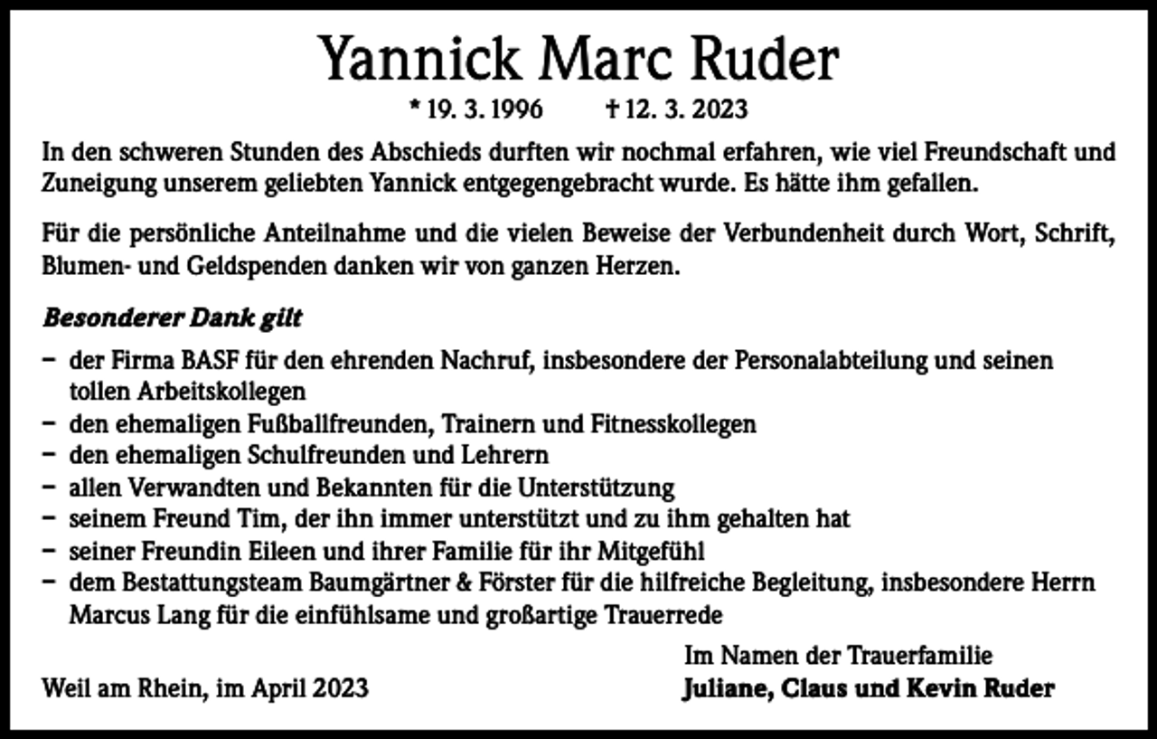 <p>Yannick Marc Ruder<br />* 19. 3. 1996</p><p>† 12. 3. 2023</p><p>In den schweren Stunden des Abschieds durften wir nochmal erfahren, wie viel Freundschaft und<br />Zuneigung unserem geliebten Yannick entgegengebracht wurde. Es hätte ihm gefallen.<br />Für die persönliche Anteilnahme und die vielen Beweise der Verbundenheit durch Wort, Schrift,<br />Blumen- und Geldspenden danken wir von ganzen Herzen.<br />Besonderer Dank gilt<br />– der Firma BASF für den ehrenden Nachruf, insbesondere der Personalabteilung und seinen<br />tollen Arbeitskollegen<br />– den ehemaligen Fußballfreunden, Trainern und Fitnesskollegen<br />– den ehemaligen Schulfreunden und Lehrern<br />– allen Verwandten und Bekannten für die Unterstützung<br />– seinem Freund Tim, der ihn immer unterstützt und zu ihm gehalten hat<br />– seiner Freundin Eileen und ihrer Familie für ihr Mitgefühl<br />– dem Bestattungsteam Baumgärtner &amp; Förster für die hilfreiche Begleitung, insbesondere Herrn<br />Marcus Lang für die einfühlsame und großartige Trauerrede</p><p>Weil am Rhein, im April 2023</p><p>Im Namen der Trauerfamilie<br />Juliane, Claus und Kevin Ruder</p>