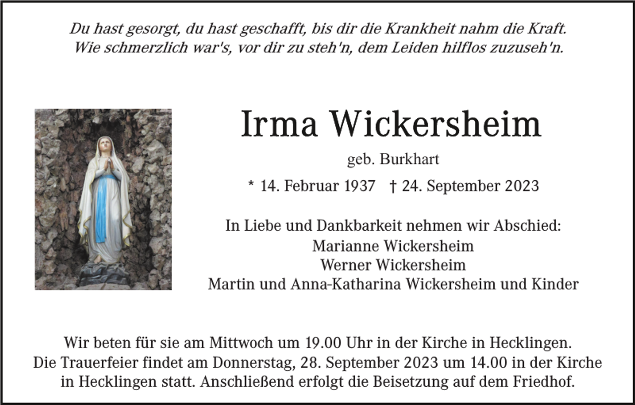 <p>Du hast gesorgt, du hast geschafft, bis dir die Krankheit nahm die Kraft.<br />Wie schmerzlich war's, vor dir zu steh'n, dem Leiden hilflos zuzuseh'n.</p><p>geb. Burkhart<br />* 14. Februar 1937 † 24. September 2023<br />In Liebe und Dankbarkeit nehmen wir Abschied:<br />Marianne Wickersheim<br />Werner Wickersheim<br />Martin und Anna-Katharina Wickersheim und Kinder<br />Wir beten für sie am Mittwoch um 19.00 Uhr in der Kirche in Hecklingen.<br />Die Trauerfeier findet am Donnerstag, 28. September 2023 um 14.00 in der Kirche<br />in Hecklingen statt. Anschließend erfolgt die Beisetzung auf dem Friedhof.</p>