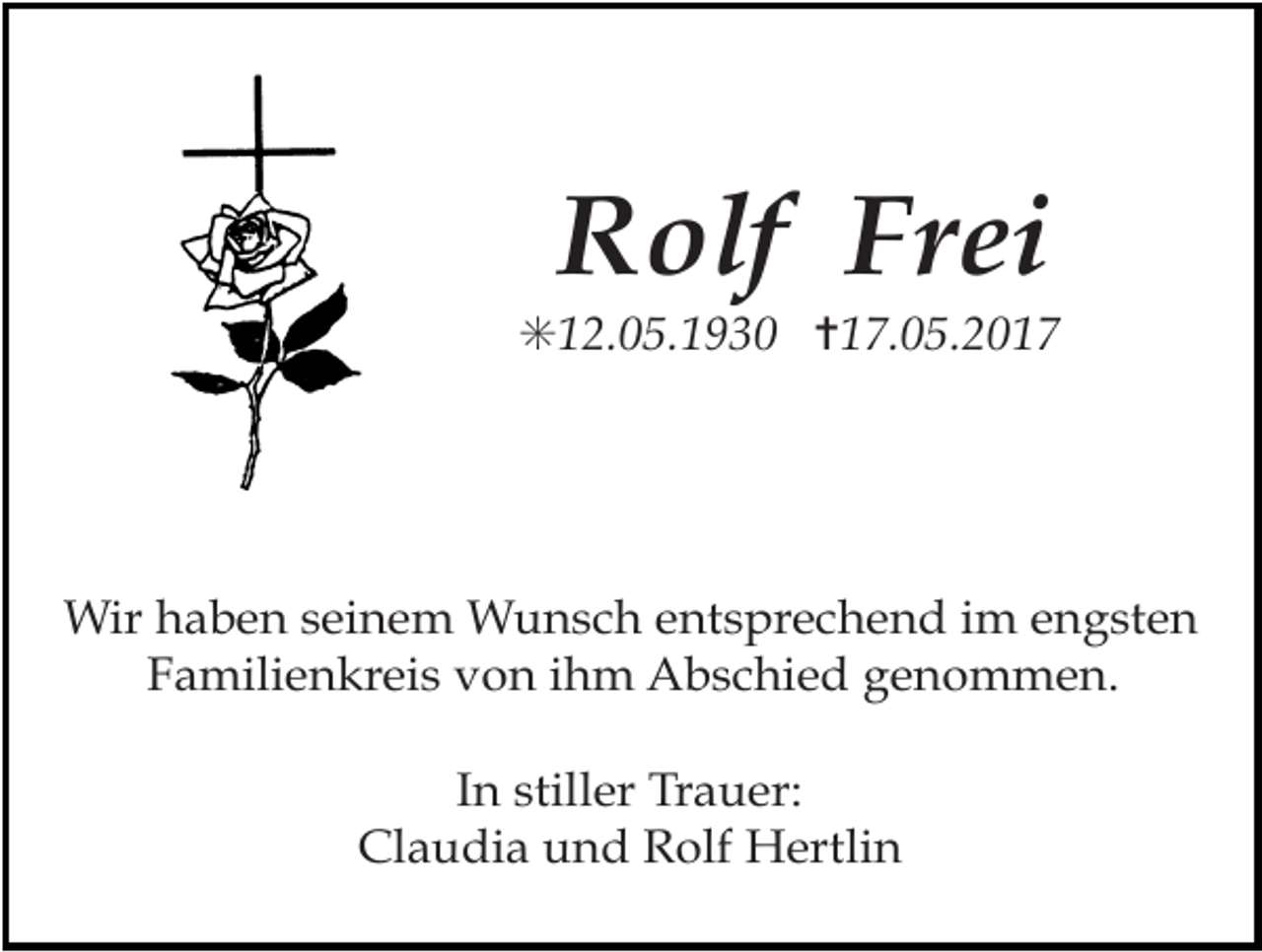 <p>Rolf Frei<br />✳12.05.1930 ✝17.05.2017</p><p>Wir haben seinem Wunsch entsprechend im engsten<br />Familienkreis von ihm Abschied genommen.<br />In stiller Trauer:<br />Claudia und Rolf Hertlin</p>