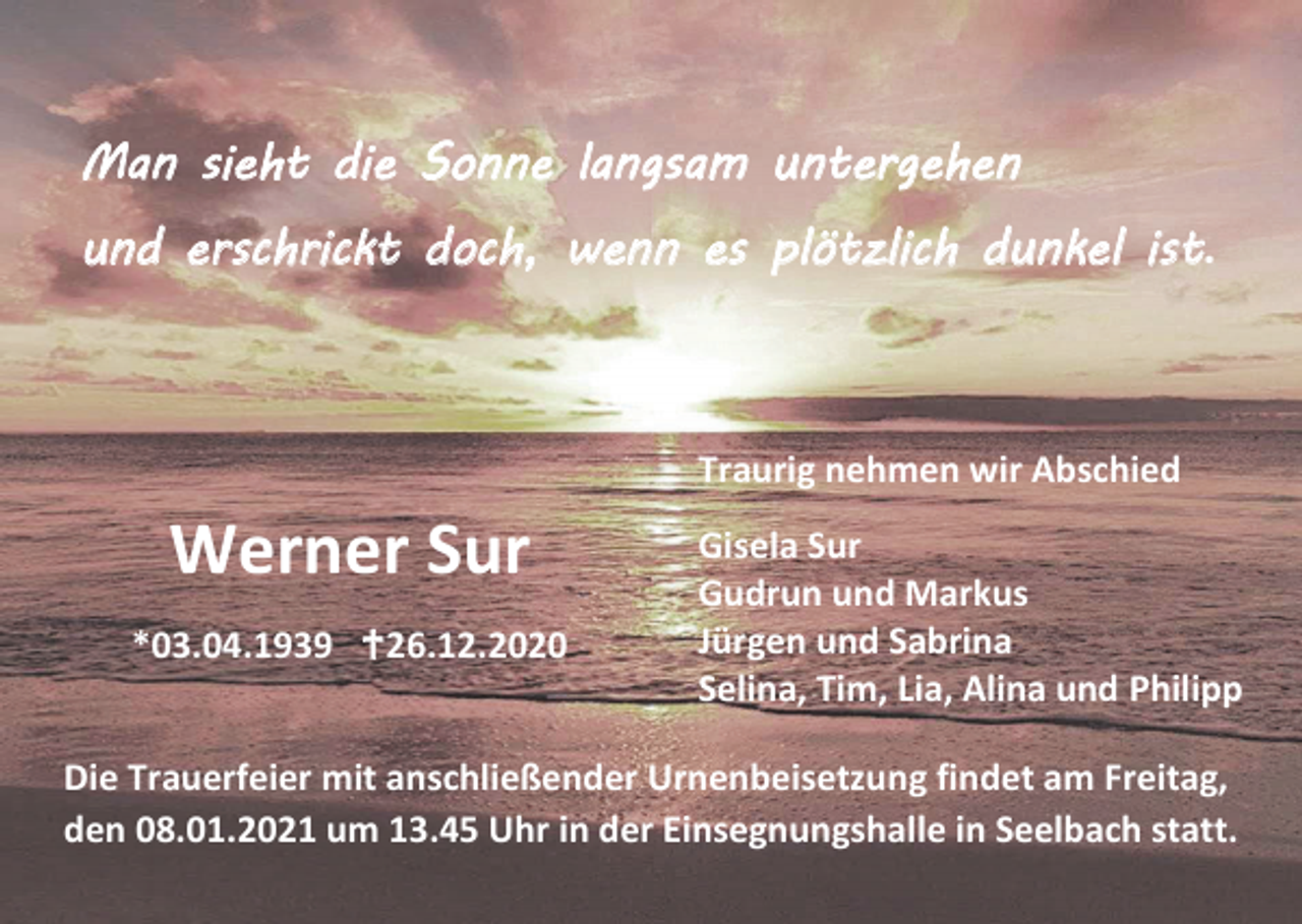 <p>Man sieht die Sonne langsam untergehen<br />und erschrickt doch, wenn es plötzlich dunkel ist.</p><p>Traurig nehmen wir Abschied</p><p>Werner Sur<br />*03.04.1939 26.12.2020</p><p>Gisela Sur<br />Gudrun und Markus<br />Jürgen und Sabrina<br />Selina, Tim, Lia, Alina und Philipp</p><p>Die Trauerfeier mit anschließender Urnenbeisetzung findet am Freitag,<br />den 08.01.2021 um 13.45 Uhr in der Einsegnungshalle in Seelbach statt.</p>