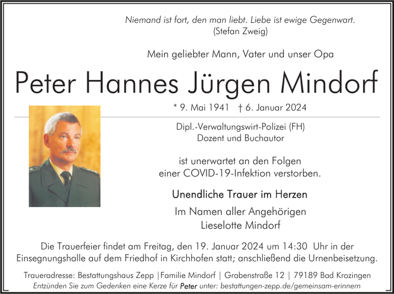 <p>Niemand ist fort, den man liebt. Liebe ist ewige Gegenwart.<br />(Stefan Zweig)</p><p>Mein geliebter Mann, Vater und unser Opa</p><p>Peter Hannes Jürgen Mindorf<br />* 9. Mai 1941 † 6. Januar 2024<br />Dipl.-Verwaltungswirt-Polizei (FH)<br />Dozent und Buchautor</p><p>ist unerwartet an den Folgen<br />einer COVID-19-Infektion verstorben.</p><p>Im Namen aller Angehörigen<br />Lieselotte Mindorf<br />Die Trauerfeier findet am Freitag, den 19. Januar 2024 um 14:30 Uhr in der<br />Einsegnungshalle auf dem Friedhof in Kirchhofen statt; anschließend die Urnenbeisetzung.<br />Traueradresse: Bestattungshaus Zepp |Familie Mindorf | Grabenstraße 12 | 79189 Bad Krozingen<br />Entzünden Sie zum Gedenken eine Kerze für</p><p>unter: bestattungen-zepp.de/gemeinsam-erinnern</p>
