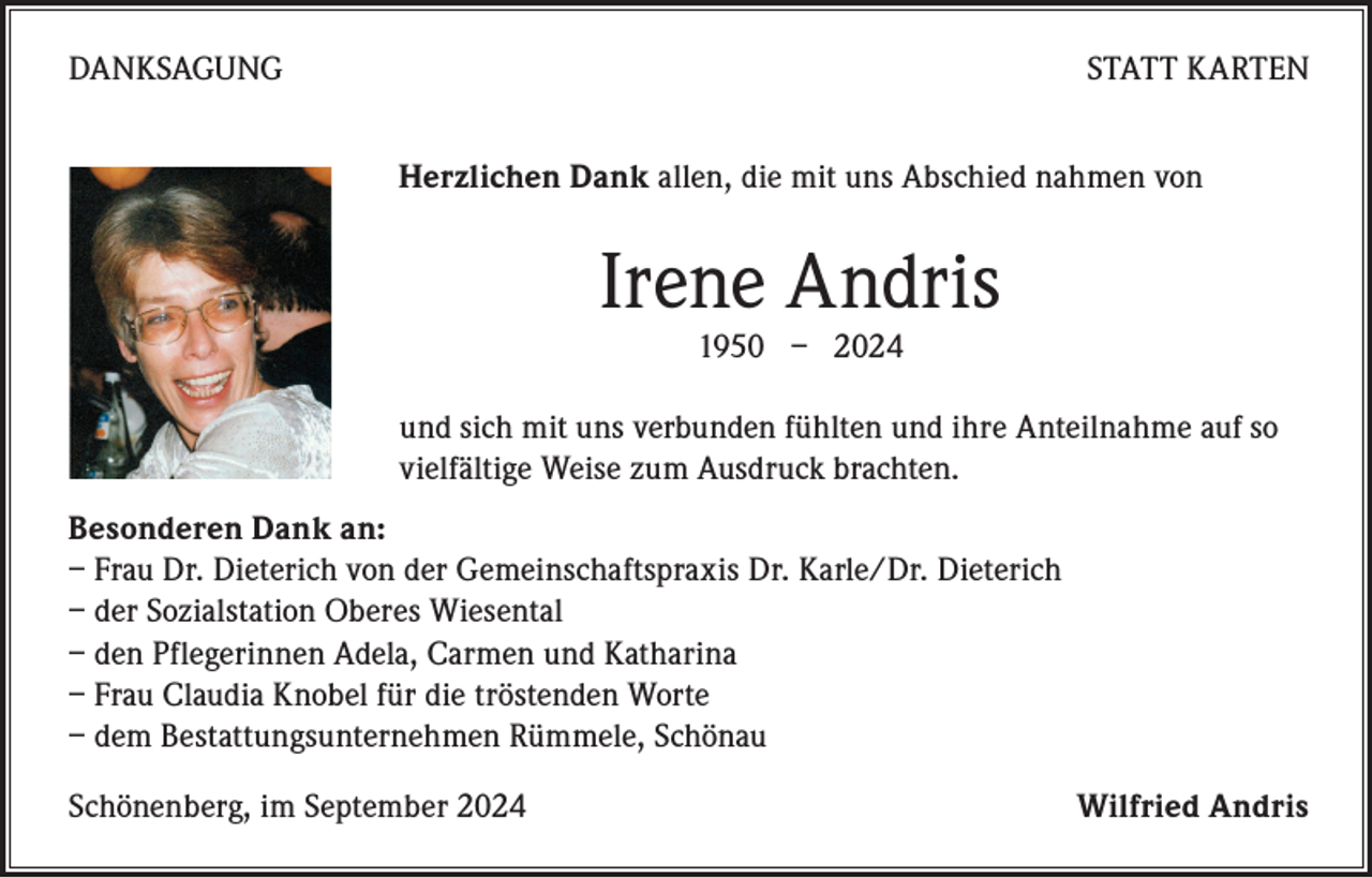 <p>DANKSAGUNG</p><p>STATT KARTEN<br />Herzlichen Dank allen, die mit uns Abschied nahmen von</p><p>Irene Andris<br />1950 – 2024</p><p>und sich mit uns verbunden fühlten und ihre Anteilnahme auf so<br />vielfältige Weise zum Ausdruck brachten.<br />Besonderen Dank an:<br />– Frau Dr. Dieterich von der Gemeinschaftspraxis Dr. Karle/Dr. Dieterich<br />– der Sozialstation Oberes Wiesental<br />– den Pflegerinnen Adela, Carmen und Katharina<br />– Frau Claudia Knobel für die tröstenden Worte<br />– dem Bestattungsunternehmen Rümmele, Schönau<br />Schönenberg, im September 2024</p><p>Wilfried Andris</p>