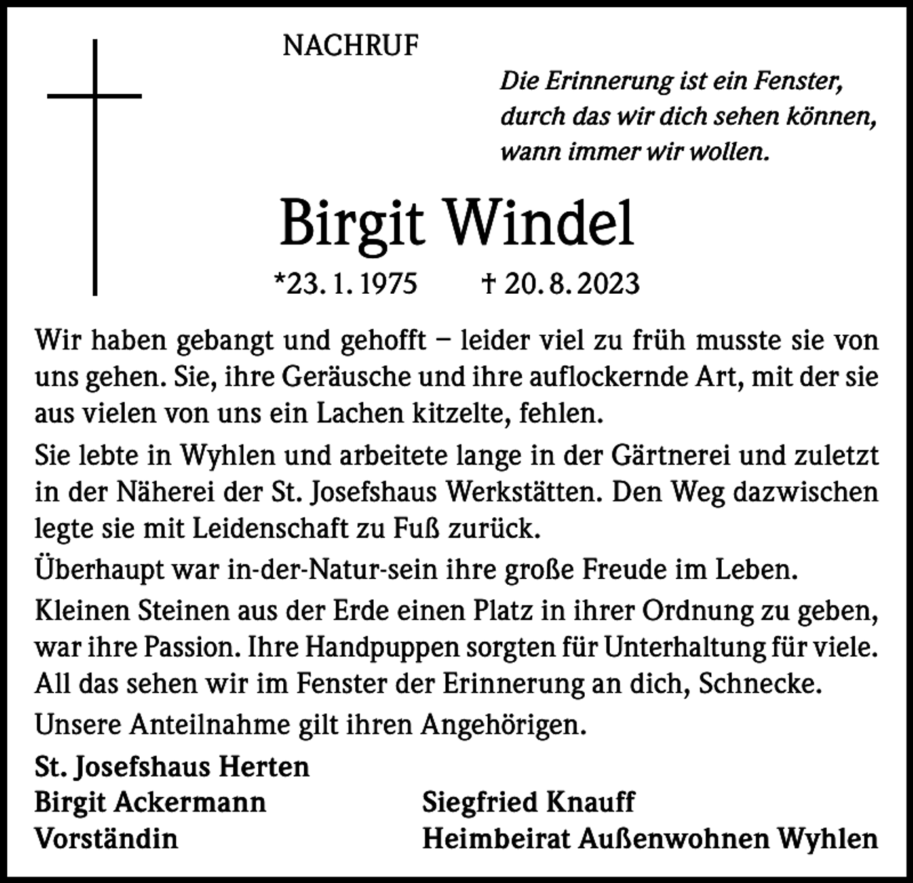 <p>NACHRUF<br />Die Erinnerung ist ein Fenster,<br />durch das wir dich sehen können,<br />wann immer wir wollen.</p><p>Birgit Windel<br />*23. 1. 1975 † 20. 8. 2023<br />Wir haben gebangt und gehofft – leider viel zu früh musste sie von<br />uns gehen. Sie, ihre Geräusche und ihre auflockernde Art, mit der sie<br />aus vielen von uns ein Lachen kitzelte, fehlen.<br />Sie lebte in Wyhlen und arbeitete lange in der Gärtnerei und zuletzt<br />in der Näherei der St. Josefshaus Werkstätten. Den Weg dazwischen<br />legte sie mit Leidenschaft zu Fuß zurück.<br />Überhaupt war in-der-Natur-sein ihre große Freude im Leben.<br />Kleinen Steinen aus der Erde einen Platz in ihrer Ordnung zu geben,<br />war ihre Passion. Ihre Handpuppen sorgten für Unterhaltung für viele.<br />All das sehen wir im Fenster der Erinnerung an dich, Schnecke.<br />Unsere Anteilnahme gilt ihren Angehörigen.<br />St. Josefshaus Herten<br />Birgit Ackermann<br />Siegfried Knauff<br />Vorständin<br />Heimbeirat Außenwohnen Wyhlen</p>