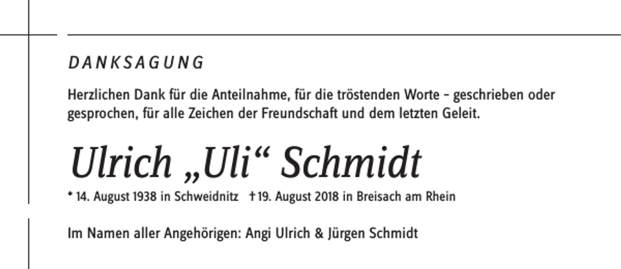 <p>DANKSAGUNG<br />Herzlichen Dank für die Anteilnahme, für die tröstenden Worte – geschrieben oder<br />gesprochen, für alle Zeichen der Freundschaft und dem letzten Geleit.</p><p>Ulrich „Uli“ Schmidt<br />* 14. August 1938 in Schweidnitz † 19. August 2018 in Breisach am Rhein</p><p>Im Namen aller Angehörigen: Angi Ulrich &amp; Jürgen Schmidt</p>
