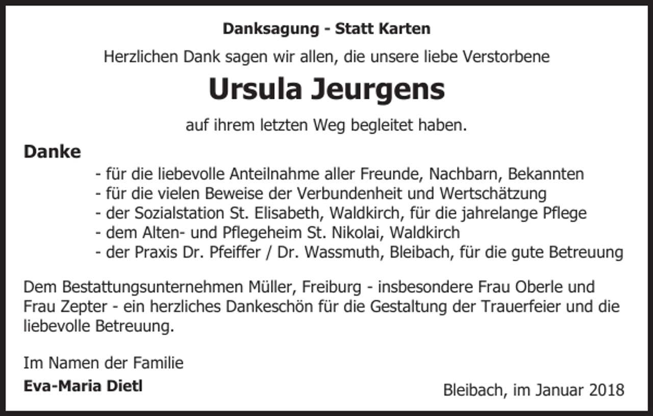 <p>DDanksagung<br />a n k s a g u n g - - SStatt<br />t a t t Karten<br />K art e n</p><p>liebe<br />HHerzlichen<br />er zli c h e n DDank<br />a n k ssagen<br />a g e n wir<br />wir allen,<br />all e n, die<br />di e unsere<br />u n s er e lie<br />b e Verstorbene<br />V er st or b e n e</p><p>U r s ul a JJeurgens<br />e ur g e n s<br />Ursula<br />aauf<br />uf iihrem<br />hr e m lletzten<br />et zt e n Weg<br />W e g bbegleitet<br />e gl eit et hhaben.<br />a b e n.</p><p>DDanke<br />anke</p><p>- ffür<br />ür die<br />di e liliebevolle<br />e b e v oll e Anteilnahme<br />A nt eil n a h m e aller<br />all er Freunde,<br />Fr e u n d e, Nachbarn,<br />N a c h b ar n, BBekannten<br />e k a n nt e n<br />- ffür<br />ür die<br />di e vielen<br />vi el e n Beweise<br />B e w ei s e der<br />d er Verbundenheit<br />V er b u n d e n h eit und<br />u n d Wertschätzung<br />W ert s c h ät z u n g<br />d er Sozialstation<br />S o zi al st ati o n St.<br />St. Elisabeth,<br />Eli s a b et h, Waldkirch,<br />W al d kir c h, für<br />f ür die<br />di e jjahrelange<br />a hr el a n g e Pflege<br />Pfl e g e<br />- der<br />d e m AltenAlt e n- und<br />u n d Pflegeheim<br />Pfl e g eh ei m St.<br />Ni k ol ai, Waldkirch<br />W al d k ir c h<br />- dem<br />St. Nikolai,<br />d er Praxis<br />Pr a xi s Dr.<br />Dr. Pfeiffer<br />Pf eiff er / Dr.<br />Dr. Wassmuth,<br />W a s s m ut h, Bleibach,<br />Bl ei ba c h, ffür<br />ür die<br />di e gute<br />g ut e Betreuung<br />B etr e u u n g<br />- der</p><p>DDem<br />e m BBestattungsunternehmen<br />e st att u n g s u nt er n e h m e n Müller,<br />M üll er, Fr<br />Freiburg<br />ei b ur g - iinsbesondere<br />n s b e s o n d er e Frau<br />Fr a u Oberle<br />Ob erl e und<br />und<br />Fr a u Zepter<br />Z e pt er -- ei<br />n herzliches<br />h er zli c h e s Dankeschön<br />D a n k e s c h ö n ffür<br />ür die<br />d i e Gestaltung<br />G e st alt u n g der<br />d er Trauerfeier<br />Tr a u erf ei er und<br />u n d die<br />di e<br />Frau<br />ein<br />li e b e v oll e Betreuung.<br />B etr e u u n g.<br />liebevolle<br />IImm Namen<br />N a m e n der<br />d er Familie<br />F a mili e<br />EEva-Maria<br />v a - M a ri a Dietl<br />Di e tl</p><p>Bl<br />Bleibach,<br />ei b a c h, i im<br />m JJanuar<br />a n u ar 22018<br />0 18</p>