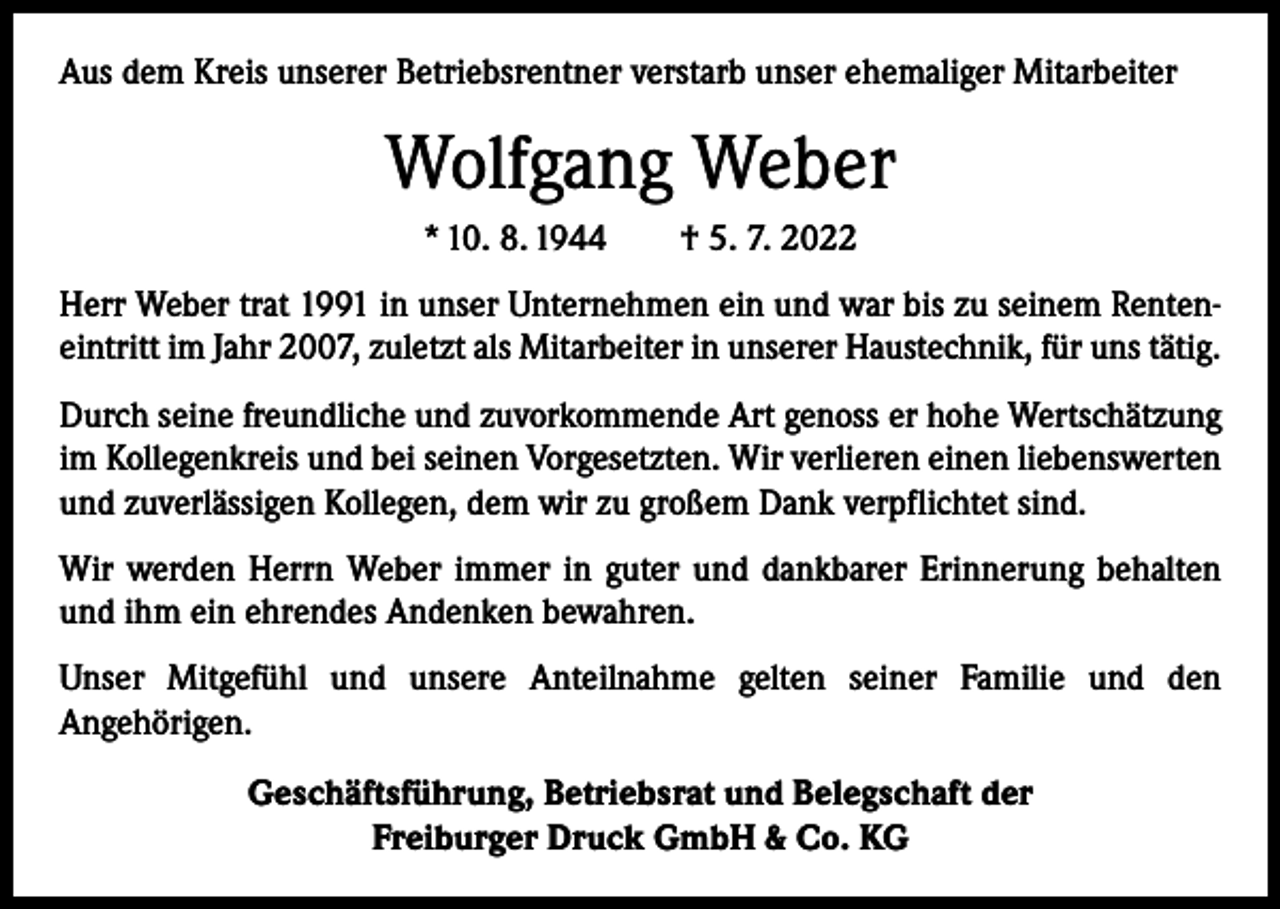 <p>Aus dem Kreis unserer Betriebsrentner verstarb unser ehemaliger Mitarbeiter</p><p>Wolfgang Weber<br />* 10. 8. 1944 † 5. 7. 2022<br />Herr Weber trat 1991 in unser Unternehmen ein und war bis zu seinem Renteneintritt im Jahr 2007, zuletzt als Mitarbeiter in unserer Haustechnik, für uns tätig.<br />Durch seine freundliche und zuvorkommende Art genoss er hohe Wertschätzung<br />im Kollegenkreis und bei seinen Vorgesetzten. Wir verlieren einen liebenswerten<br />und zuverlässigen Kollegen, dem wir zu großem Dank verpflichtet sind.<br />Wir werden Herrn Weber immer in guter und dankbarer Erinnerung behalten<br />und ihm ein ehrendes Andenken bewahren.<br />Unser Mitgefühl und unsere Anteilnahme gelten seiner Familie und den<br />­Angehörigen.<br />Geschäftsführung, Betriebsrat und Belegschaft der<br />Freiburger Druck GmbH &amp; Co. KG</p>