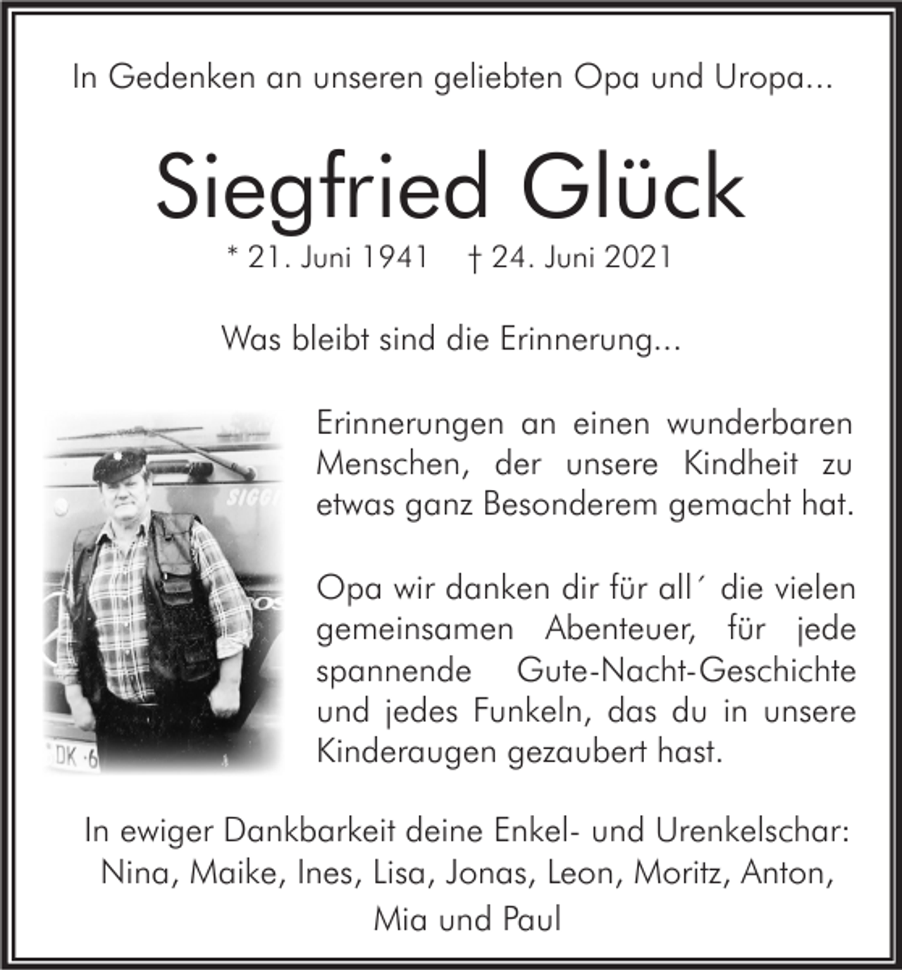 <p>In Gedenken an unseren geliebten Opa und Uropa...</p><p>Siegfried Glück<br />* 21. Juni 1941</p><p>† 24. Juni 2021</p><p>Was bleibt sind die Erinnerung...<br />Erinnerungen an einen wunderbaren<br />Menschen, der unsere Kindheit zu<br />etwas ganz Besonderem gemacht hat.<br />Opa wir danken dir für all´ die vielen<br />gemeinsamen Abenteuer, für jede<br />spannende Gute-Nacht-Geschichte<br />und jedes Funkeln, das du in unsere<br />Kinderaugen gezaubert hast.<br />In ewiger Dankbarkeit deine Enkel- und Urenkelschar:<br />Nina, Maike, Ines, Lisa, Jonas, Leon, Moritz, Anton,<br />Mia und Paul</p>