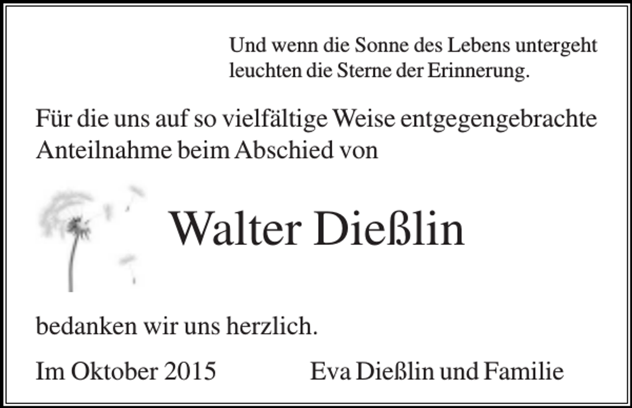 <p>Und wenn die Sonne des Lebens untergeht<br />leuchten die Sterne der Erinnerung.</p><p>Für die uns auf so vielfältige Weise entgegengebrachte<br />Anteilnahme beim Abschied von</p><p>Walter Dießlin<br />bedanken wir uns herzlich.<br />Im Oktober 2015</p><p>Eva Dießlin und Familie</p>