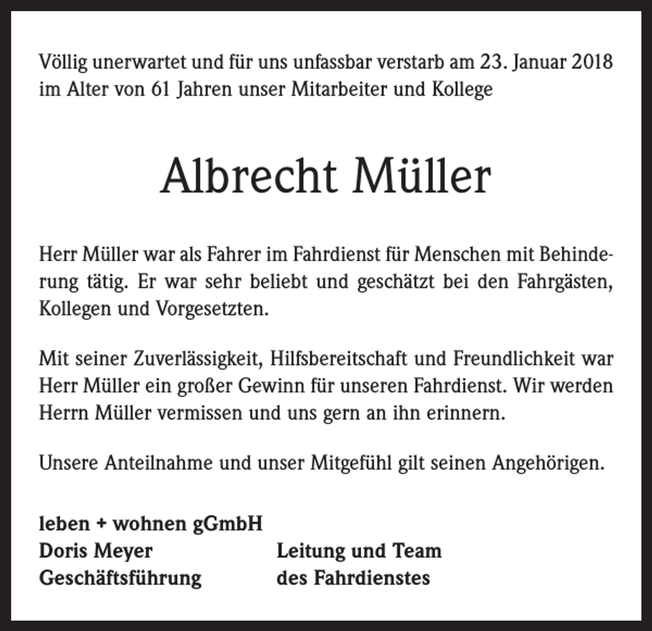 <p>Völlig unerwartet und für uns unfassbar verstarb am 23. Januar 2018<br />im Alter von 61 Jahren unser Mitarbeiter und Kollege</p><p>Albrecht Müller<br />Herr Müller war als Fahrer im Fahrdienst für Menschen mit Behinde­rung tätig. Er war sehr beliebt und geschätzt bei den Fahrgästen,<br />Kollegen und Vorgesetzten.<br />Mit seiner Zuverlässigkeit, Hilfsbereitschaft und Freundlichkeit war<br />Herr Müller ein großer Gewinn für unseren Fahrdienst. Wir werden<br />Herrn Müller vermissen und uns gern an ihn erinnern.<br />Unsere Anteilnahme und unser Mitgefühl gilt seinen Angehörigen.<br />leben + wohnen gGmbH<br />Doris Meyer<br />Leitung und Team<br />Geschäftsführung<br />des Fahrdienstes</p>