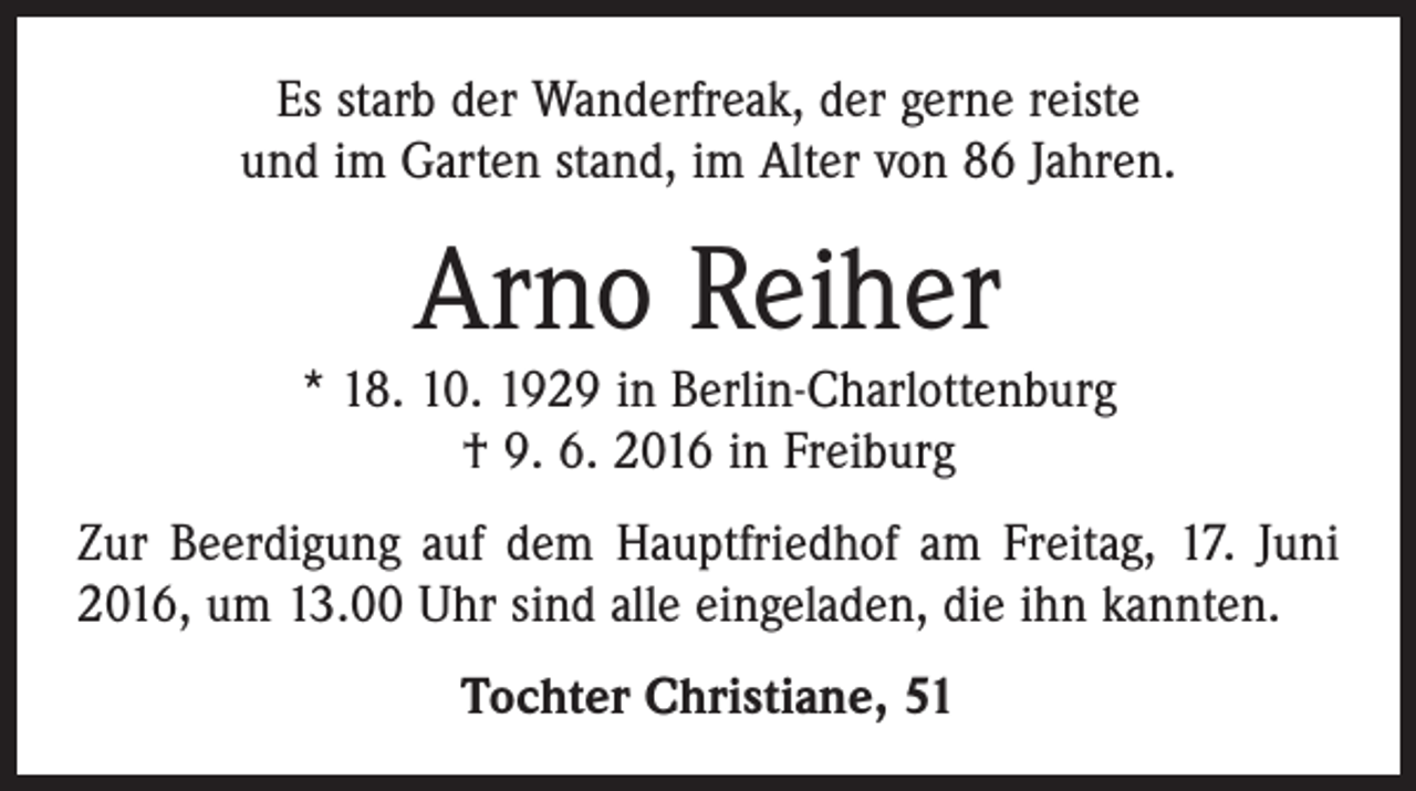 <p>Es starb der Wanderfreak, der gerne reiste<br />und im Garten stand, im Alter von 86 Jahren.</p><p>Arno Reiher</p><p>* 18. 10. 1929 in Berlin-Charlottenburg<br />† 9. 6. 2016 in Freiburg<br />Zur Beerdigung auf dem Hauptfriedhof am Freitag, 17. Juni<br />2016, um 13.00 Uhr sind alle eingeladen, die ihn kannten.<br />Tochter Christiane, 51</p>