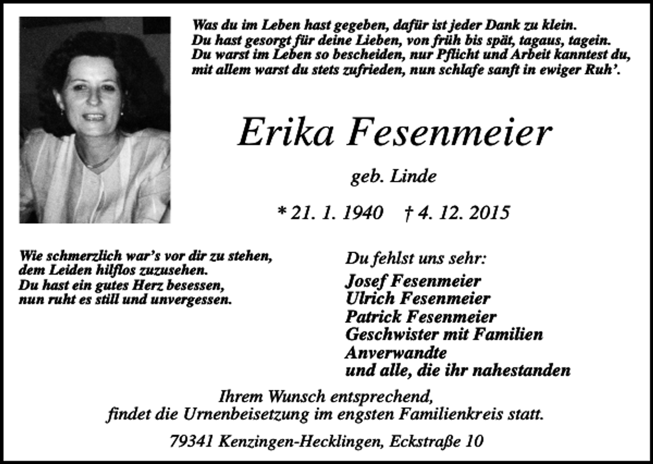 <p>Was du im Leben hast gegeben, dafür ist jeder Dank zu klein.<br />Du hast gesorgt für deine Lieben, von früh bis spät, tagaus, tagein.<br />Du warst im Leben so bescheiden, nur Pflicht und Arbeit kanntest du,<br />mit allem warst du stets zufrieden, nun schlafe sanft in ewiger Ruh’.</p><p>Erika Fesenmeier<br />geb. Linde<br />* 21. 1. 1940</p><p>† 4. 12. 2015</p><p>Wie schmerzlich war’s vor dir zu stehen,<br />dem Leiden hilflos zuzusehen.<br />Du hast ein gutes Herz besessen,<br />nun ruht es still und unvergessen.</p><p>Du fehlst uns sehr:<br />Josef Fesenmeier<br />Ulrich Fesenmeier<br />Patrick Fesenmeier<br />Geschwister mit Familien<br />Anverwandte<br />und alle, die ihr nahestanden<br />Ihrem Wunsch entsprechend,<br />findet die Urnenbeisetzung im engsten Familienkreis statt.<br />79341 Kenzingen-Hecklingen, Eckstraße 10</p>