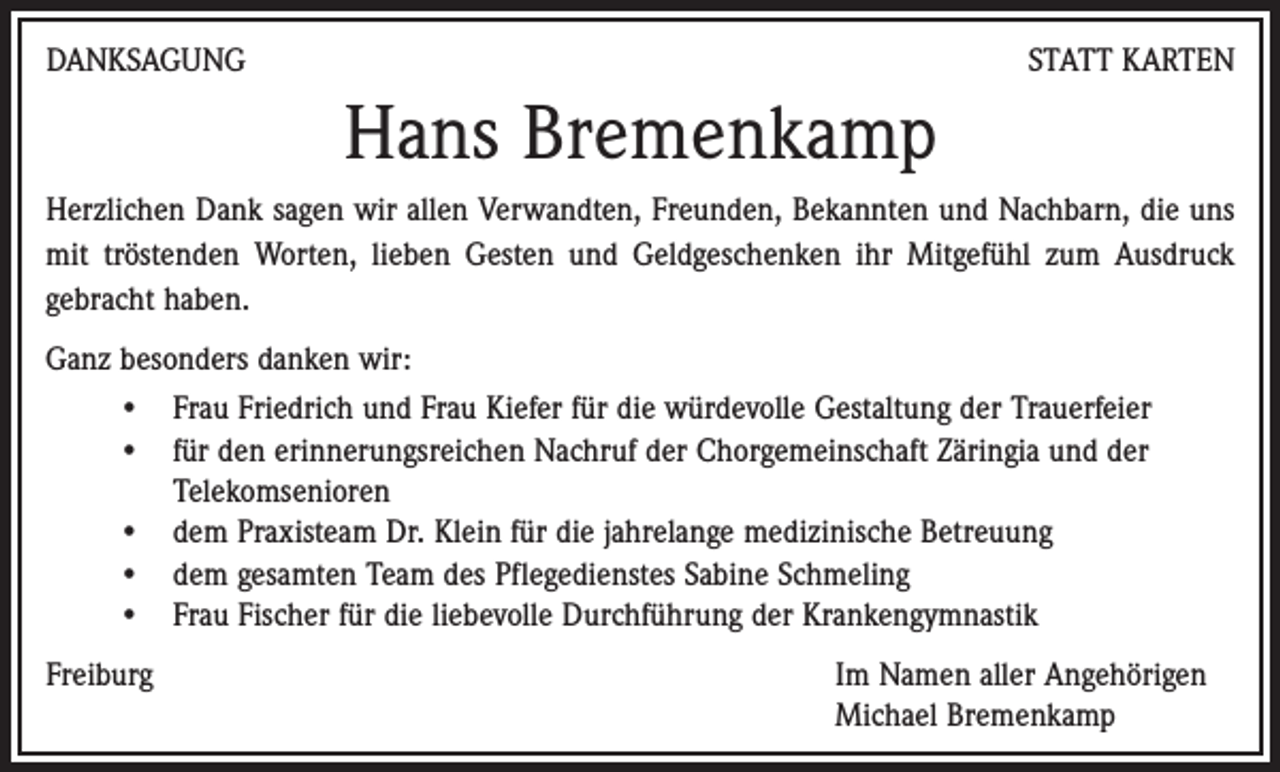 <p>DANKSAGUNG</p><p>STATT KARTEN</p><p>Hans Bremenkamp<br />Herzlichen Dank sagen wir allen Verwandten, Freunden, Bekannten und Nachbarn, die uns<br />mit tröstenden Worten, lieben Gesten und Geldgeschenken ihr Mitgefühl zum Ausdruck<br />gebracht haben.<br />Ganz besonders danken wir:<br />• Frau Friedrich und Frau Kiefer für die würdevolle Gestaltung der Trauerfeier<br />• für den erinnerungsreichen Nachruf der Chorgemeinschaft Zäringia und der<br />Telekomsenioren<br />• dem Praxisteam Dr. Klein für die jahrelange medizinische Betreuung<br />• dem gesamten Team des Pflegedienstes Sabine Schmeling<br />• Frau Fischer für die liebevolle Durchführung der Krankengymnastik<br />Freiburg</p><p>Im Namen aller Angehörigen<br />Michael Bremenkamp</p>