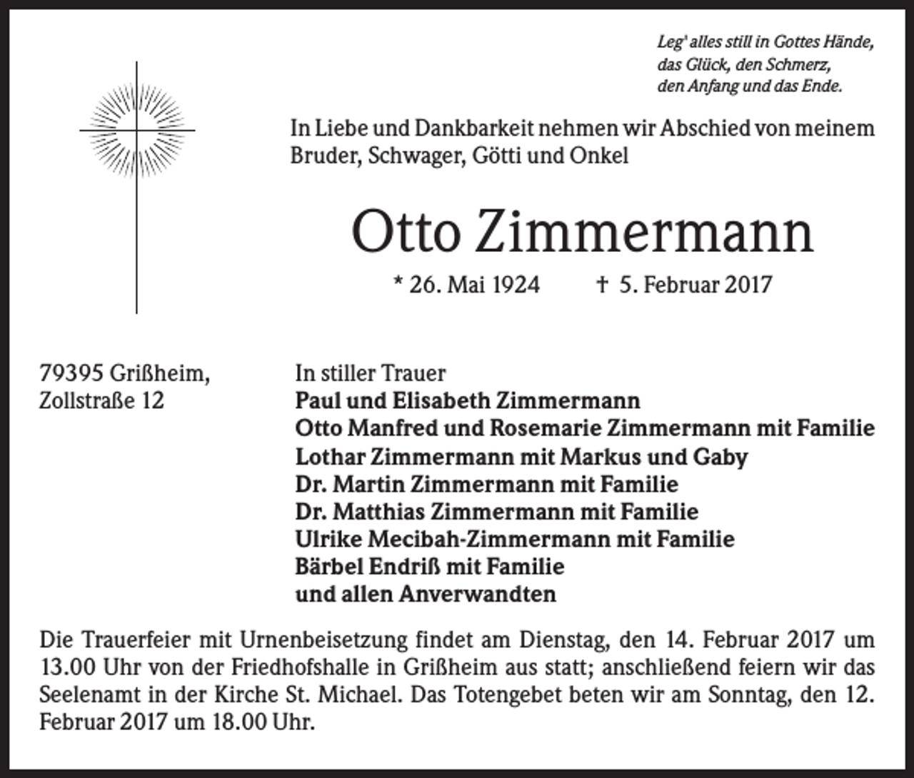 <p>Leg' alles still in Gottes Hände,<br />das Glück, den Schmerz,<br />den Anfang und das Ende.</p><p>In Liebe und Dankbarkeit nehmen wir Abschied von meinem<br />Bruder, Schwager, Götti und Onkel</p><p>Otto Zimmermann<br />* 26. Mai 1924</p><p>79395 Grißheim,<br />Zollstraße 12</p><p>† 5. Februar 2017</p><p>In stiller Trauer<br />Paul und Elisabeth Zimmermann<br />Otto Manfred und Rosemarie Zimmermann mit Familie<br />Lothar Zimmermann mit Markus und Gaby<br />Dr. Martin Zimmermann mit Familie<br />Dr. Matthias Zimmermann mit Familie<br />Ulrike Mecibah-Zimmermann mit Familie<br />Bärbel Endriß mit Familie<br />und allen Anverwandten</p><p>Die Trauerfeier mit Urnenbeisetzung findet am Dienstag, den 14. Februar 2017 um<br />13.00 Uhr von der Friedhofshalle in Grißheim aus statt; anschließend feiern wir das<br />Seelenamt in der Kirche St. Michael. Das Totengebet beten wir am Sonntag, den 12.<br />Februar 2017 um 18.00 Uhr.</p>