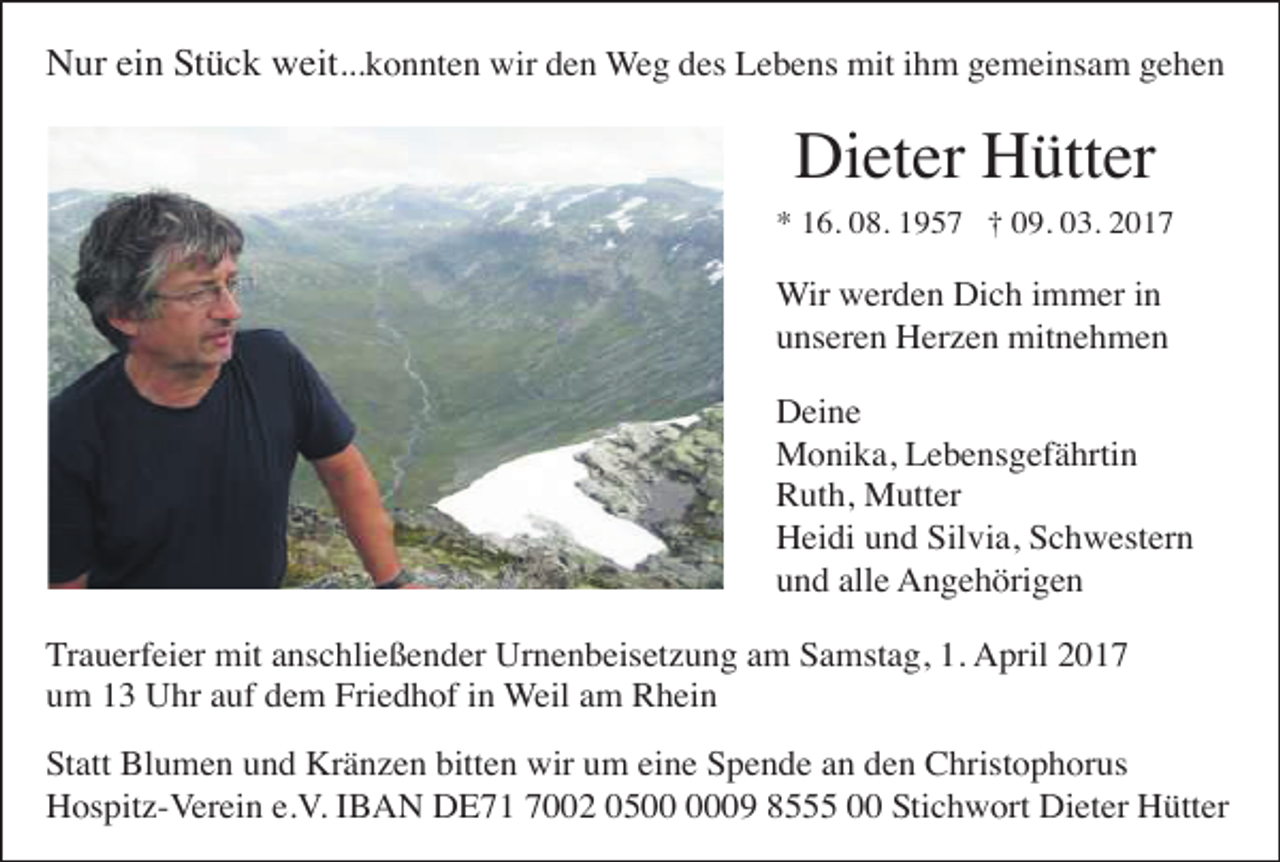 <p>Nur ein Stück weit...konnten wir den Weg des Lebens mit ihm gemeinsam gehen</p><p>Dieter Hütter<br />* 16. 08. 1957 † 09. 03. 2017</p><p>Wir werden Dich immer in<br />unseren Herzen mitnehmen<br />Deine<br />Monika, Lebensgefährtin<br />Ruth, Mutter<br />Heidi und Silvia, Schwestern<br />und alle Angehörigen<br />Trauerfeier mit anschließender Urnenbeisetzung am Samstag, 1. April 2017<br />um 13 Uhr auf dem Friedhof in Weil am Rhein<br />Statt Blumen und Kränzen bitten wir um eine Spende an den Christophorus<br />Hospitz-Verein e.V. IBAN DE71 7002 0509 8555 00 Stichwort Dieter Hütter</p>