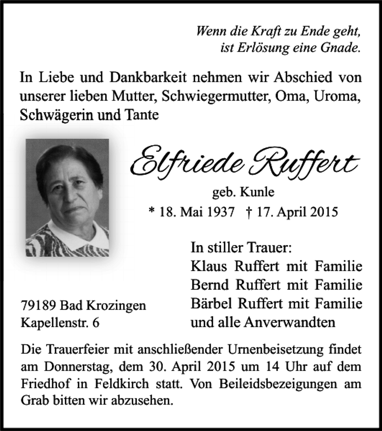 <p>Wenn die Kraft zu Ende geht,<br />ist Erlösung eine Gnade.</p><p>In Liebe und Dankbarkeit nehmen wir Abschied von<br />unserer lieben Mutter, Schwiegermutter, Oma, Uroma,<br />Schwägerin und Tante</p><p>Elfriede Ruffert<br />geb. Kunle<br />* 18. Mai 1937 † 17. April 2015</p><p>79189 Bad Krozingen<br />Kapellenstr. 6</p><p>In stiller Trauer:<br />Klaus Ruffert mit Familie<br />Bernd Ruffert mit Familie<br />Bärbel Ruffert mit Familie<br />und alle Anverwandten</p><p>Die Trauerfeier mit anschließender Urnenbeisetzung findet<br />am Donnerstag, dem 30. April 2015 um 14 Uhr auf dem<br />Friedhof in Feldkirch statt. Von Beileidsbezeigungen am<br />Grab bitten wir abzusehen.</p>