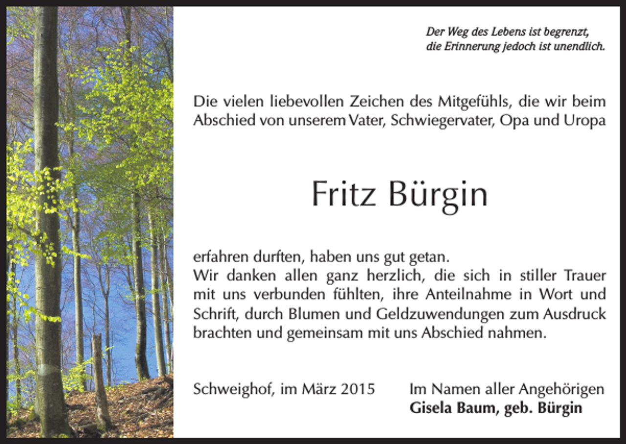 <p>Der Weg des Lebens ist begrenzt,<br />die Erinnerung jedoch ist unendlich.</p><p>Die vielen liebevollen Zeichen des Mitgefühls, die wir beim<br />Abschied von unserem Vater, Schwiegervater, Opa und Uropa</p><p>Fritz Bürgin<br />erfahren durften, haben uns gut getan.<br />Wir danken allen ganz herzlich, die sich in stiller Trauer<br />mit uns verbunden fühlten, ihre Anteilnahme in Wort und<br />Schrift, durch Blumen und Geldzuwendungen zum Ausdruck<br />brachten und gemeinsam mit uns Abschied nahmen.<br />Schweighof, im März 2015 Im Namen aller Angehörigen<br />Gisela Baum, geb. Bürgin</p>